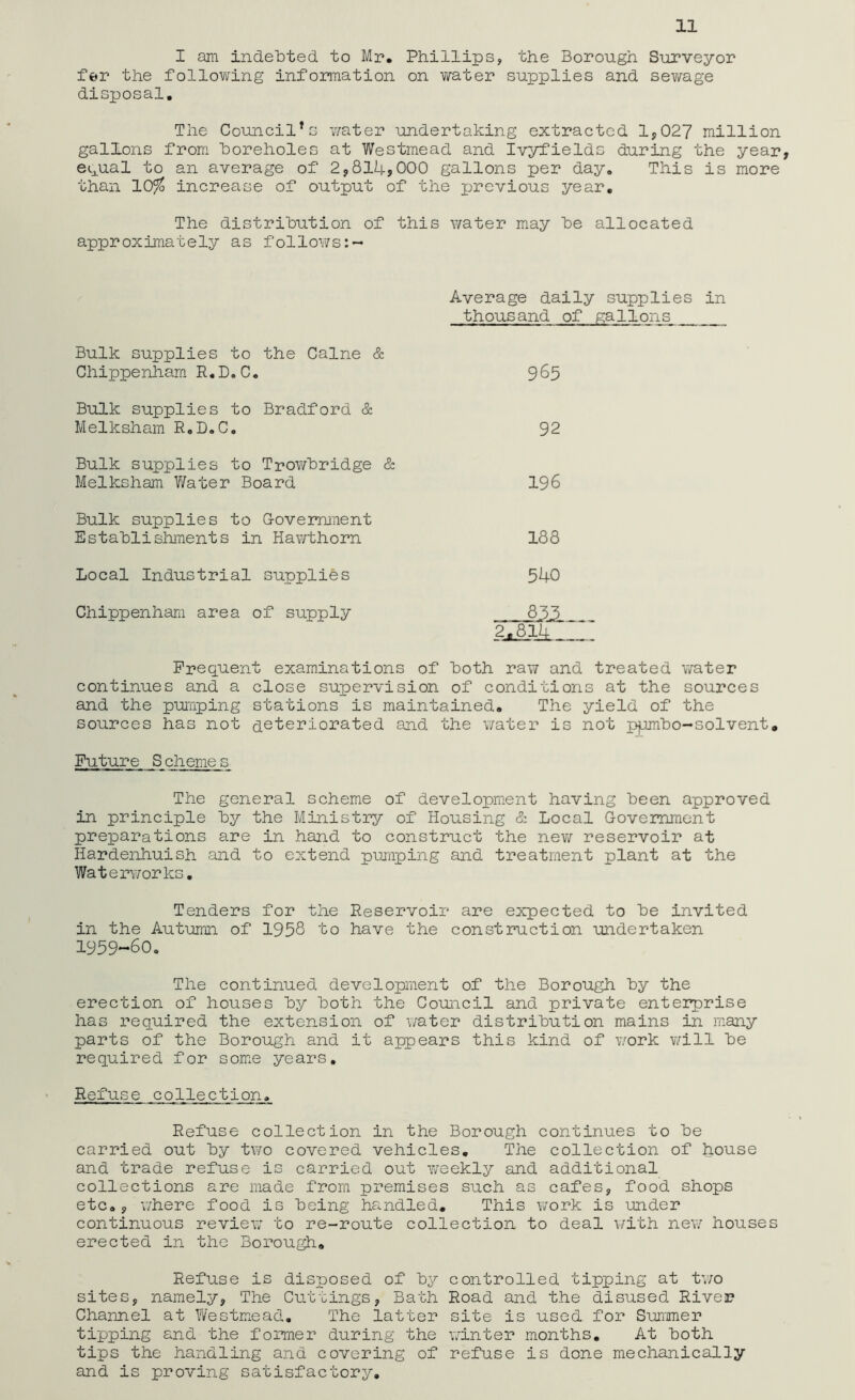 I am indebted to Mr, Phillips, the Borough Surveyor fer the following information on water supplies and sewage disposal. The Council*s water undertaking extracted 1*027 million gallons from boreholes at Westmead and Ivyfields during the year, e^ual to an average of 2,814,000 gallons per day. This is more than 10% increase of output of the previous year. The distribution of this water may be allocated approximately as follows Average daily supplies in thousand of gallons Bulk supplies to the Caine & Chippenham R.D.C. 965 Bulk supplies to Bradford & Melksham R.D.C. 92 Bulk supplies to Trowbridge & Melksham Water Board 196 Bulk supplies to Government Establishments in Hawthorn 188 Local Industrial supplies 540 Chippenham area of supply —833. &&14- Frequent examinations of both raw and treated water continues and a close supervision of conditions at the sources and the pumping stations is maintained. The yield of the sources has not deteriorated and the water is not ppnbo-solvent Future S cheme s The general scheme of development having been approved in principle by the Ministry of Housing & Local Government preparations are in hand to construct the new reservoir at Hardenhuish and to extend pumping and treatment plant at the Waterworks. Tenders for the Reservoir in the Autumn of 1958 to have the ' are expected to be invited construction undertaken 1959-60. The continued development of the Borough by the erection of houses by both the Council and private enterprise has required the extension of water distribution mains in many parts of the Borough and it appears this kind of work will be required for some years. Refuse collection. Refuse collection in the Borough continues to be carried out by two covered vehicles. The collection of house and trade refuse is carried out weekly and additional collections are made from premises such as cafes, food shops etc., where food is being handled. This work is under continuous review to re-route collection to deal with new houses erected in the Borough. Refuse is disposed of by controlled tipping at two sites, namely, The Cuttings, Bath Road and the disused River Channel at Westmead. The latter site is used for Summer tipping and the former during the winter months. At both tips the handling and covering of refuse is done mechanically and is proving satisfactory.