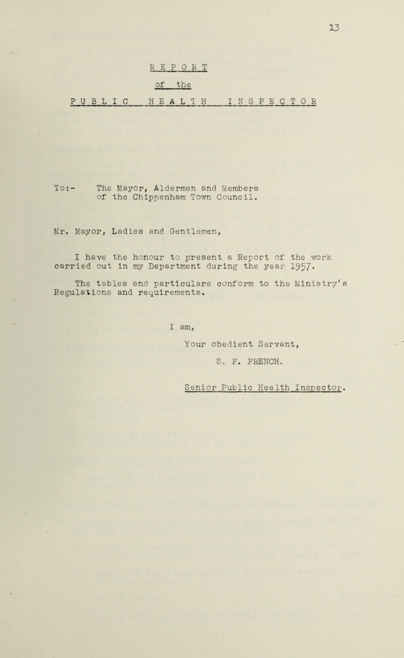 13 REPORT of the P U B L IC HEALTH INSPE CTO R To:- The Mayor, Aldermen and Members of the Chippenham Town Council. Mr. Mayor, Ladies and Gentlemen, I have the honour to present a Report of the work carried out in my Department during the year 1957* The tables and particulars conform to the Ministry’s Regulations and requirements. I am, Your obedient Servant, S. P. FRENCH. Senior Public Health Inspector.