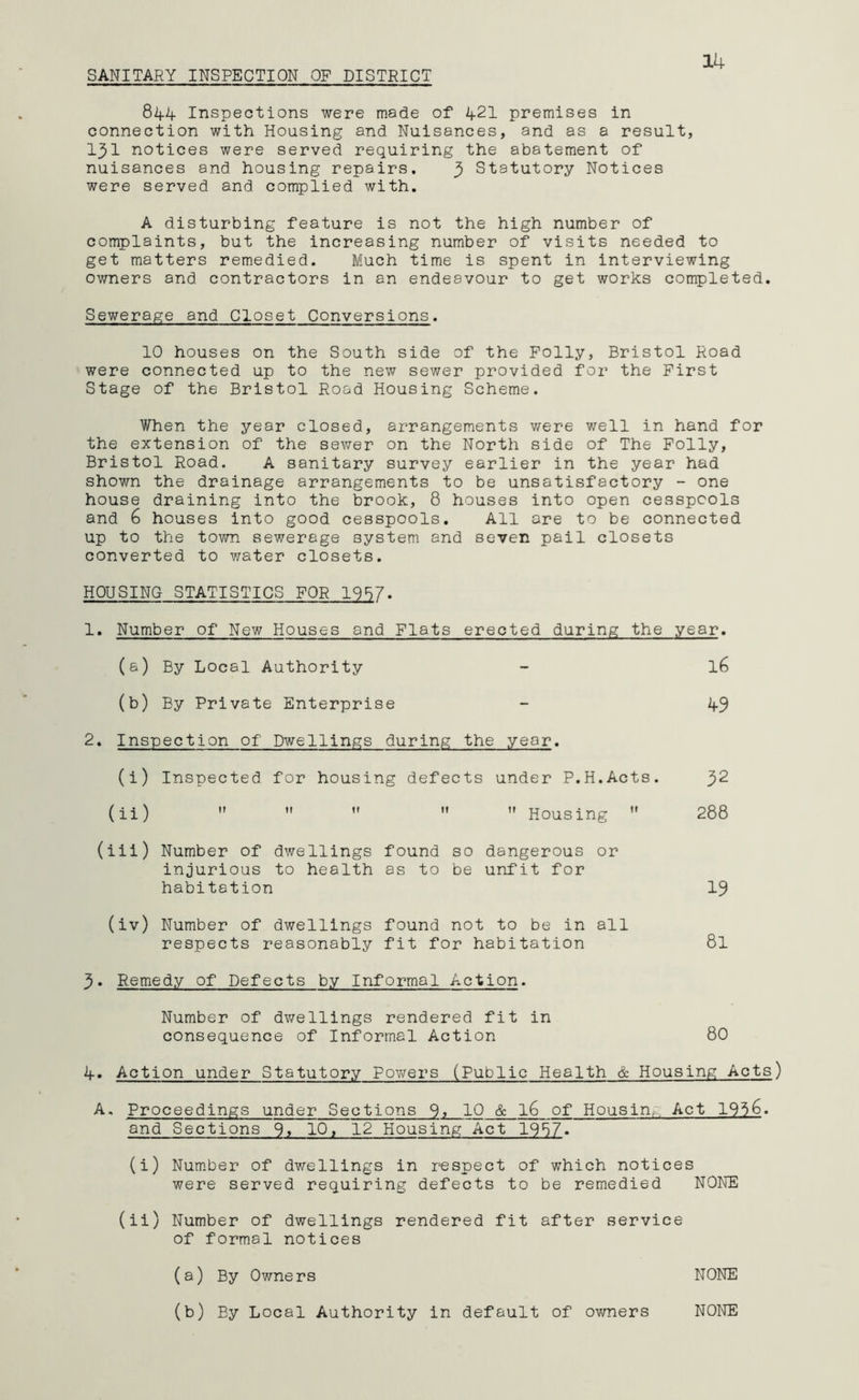 SANITARY INSPECTION OF DISTRICT 14 844 Inspections were made of 421 premises in connection with Housing and Nuisances, and as a result, 131 notices were served requiring the abatement of nuisances and housing repairs. 3 Statutory Notices were served and complied with. A disturbing feature is not the high number of complaints, but the increasing number of visits needed to get matters remedied. Much time is spent in interviewing owners and contractors in an endeavour to get works completed. Sewerage and Closet Conversions. 10 houses on the South side of the Folly, Bristol Road were connected up to the new sewer provided for the First Stage of the Bristol Road Housing Scheme. When the year closed, arrangements were well in hand for the extension of the sewer on the North side of The Folly, Bristol Road. A sanitary survey earlier in the year had shown the drainage arrangements to be unsatisfactory - one house draining into the brook, 8 houses into open cesspools and 6 houses into good cesspools. All are to be connected up to the town sewerage system and seven pail closets converted to water closets. HOUSING STATISTICS FOR 1987. 1. Number of New Houses and Flats erected during the year. (a) By Local Authority - l6 (b) By Private Enterprise - 49 2. Inspection of Dwellings during the year. (i) Inspected for housing defects under P.H.Acts. 32 (ii)    ” ” Housing ” 288 (iii) Number of dwellings found so dangerous or injurious to health as to be unfit for habitation 19 (iv) Number of dwellings found not to be in all respects reasonably fit for habitation 8l 3. Remedy of Defects by Informal Action. Number of dwellings rendered fit in consequence of Informal Action 80 4. Action under Statutory Powers (Public Health & Housing Acts) A. Proceedings under Sections 10 & l6 of Housing Act 195&. and Sections 9» 10, 12 Housing Act 1957. (i) Number of dwellings in respect of which notices were served requiring defects to be remedied NONE (ii) Number of dwellings rendered fit after service of formal notices (a) By Owners NONE (b) By Local Authority in default of owners NONE