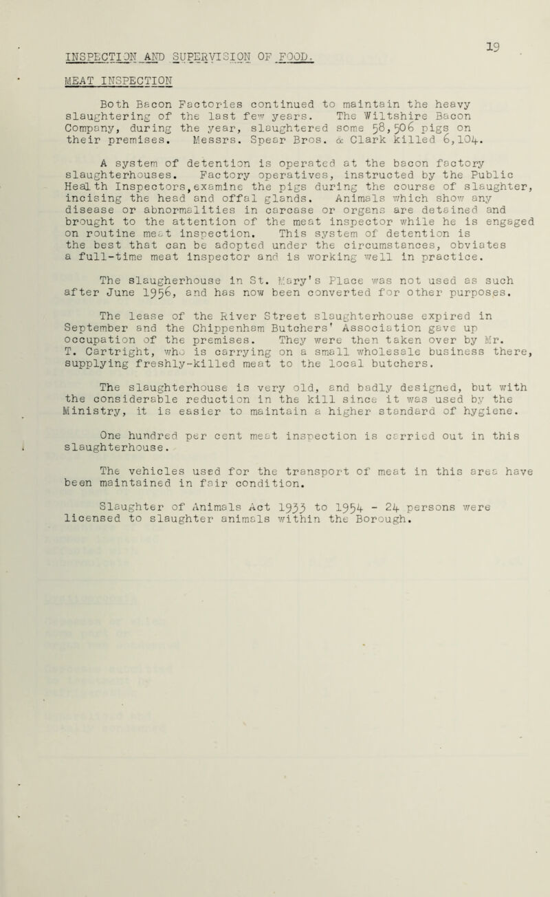 19 INSPECTI ON AND SUPERVISION OF FOOL - MEAT INSPECTION Both Bacon Factories continued to maintain the heavy slaughtering of the last few years. The Wiltshire Bacon Company, during the year, slaughtered some pigs on their premises. Messrs. Spear Bros. & Clark killed 6,10if. A system of detention is operated at the bacon factory slaughterhouses. Factory operatives, instructed by the Public Health Inspectors,examine the pigs during the course of slaughter, incising the head and offal glands. Animals which show any disease or abnormalities in carcase or organs are detained and brought to the attention of the meat inspector while he is engaged on routine meat inspection. This system of detention is the best that can be adopted under the circumstances, obviates a full-time meat inspector and is working well in practice. The slaugherhouse in St. Mary’s Place was not used as such after June 1956, and has now been converted for other purpos.es. The lease of the River Street slaughterhouse expired in September and the Chippenham Butchers’ Association gave up occupation of the premises. They were then taken over by Mr. T. Cartright, who is carrying on a small wholesale business there, supplying freshly-killed meat to the local butchers. The slaughterhouse is very old, and badly designed, but with the considerable reduction in the kill since it was used by the Ministry, it is easier to maintain a higher standard of hygiene. One hundred per cent meat inspection is carried out in this slaughterhouse. The vehicles used for the transport of meat in this area have been maintained in fair condition. Slaughter of Animals Act 1933 to 195^ _ 2if persons were licensed to slaughter animals within the Borough.