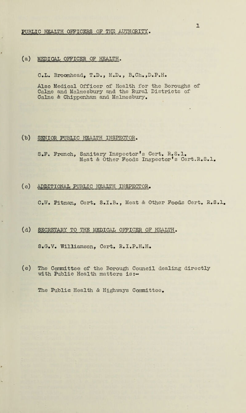 PUBLIC HEALTH OEPICERS OF THE AUTHORITY 1 (a) MEDICAL OFFICER OF HEALTH. C*L. Broomhead., T*D,, M.D, , B,Ch.,D,P,H* Also Medical Officer of Plealth for the Boroughs of Caine and Malmeshury and the Rural Districts of Caine & Chippenham and Malmeshury, (h) SENIOR PUBLIC HEALTH INSPECTOR, S,P, French, Sanitary Inspector’s Cert, R,S,1, Meat & Other Poods Inspector’s Cert.R,S,l, (c) ADDITIONAL PUBLIC HEALTH INSPECTOR. C,W, Pitman, Cert, S,I,B,, Meat &. Other Poods Cert, R,S,1, (d) SECRETARY TO THE MEDICAL OFFICER OF HEALTH, S*a-,V, Williamson, Cert, R,I,P,H,H, (e) The Conmittee of the Borough Council dealing directly with Public Health matters is:- The Public Health & Hi^ways Committee,