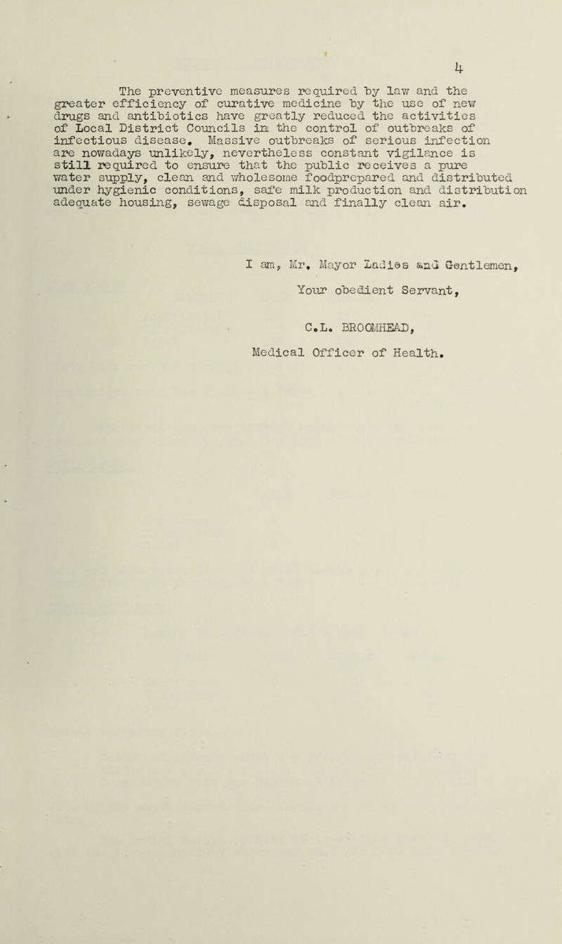 4 The preventive measures required by law and the greater efficiency of curative medicine by the use of new drugs and antibiotics have greatly reduced the activities of Local District Couacils in the control of outbreaks of infectious disease. Massive outbreaks of serious infection are nowadays unlikely, nevertheless constant vigilance is still required to ensure that the public receives a pure water supply, clean and v/holesome foodprepared and distributed under hygienic conditions, safe milk production and distribution adequate housing, sewage disposal and finally clean air. I am, Mr, Mayor Ladies and Gentlemen, Your obedient Servant, C.L. BROOMHEAD, Medical Officer of Health