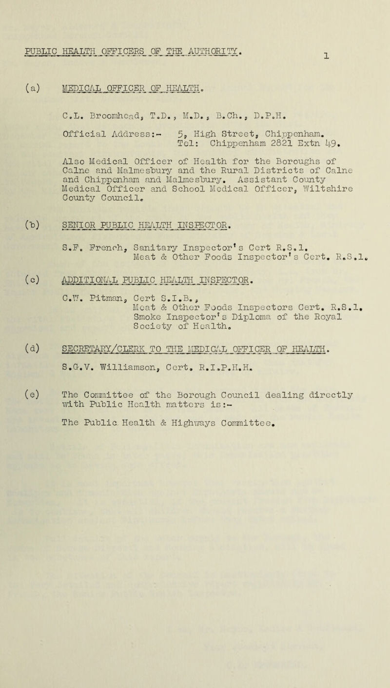 PUBLIC HEALTH OFFICERS J3P THE AUTHORITY. (a) MEDICAL ^OFFICER OF HEALTH. C.L. Broomhead, T.D. , M.D. , B.Ch., D.P.H. Official Address:- 5? High Street, Chippenham. Tel: Chippenham 2821 Extn 49* Also Medical Officer of Health for the Boroughs of Caine and Malmesbury and the Rural Districts of Caine and Chippenham and Malmesbury. Assistant County Medical Officer and School Medical Officer, Wiltshire County Council. (T3) SENIOR PUBLIC HEALTH INSPECTOR. S.F„ French, Sanitary Inspector*s Cert R.S.l. Meat & Other Foods Inspector’s Cert. R.S.l. (c) ADDITIONAL PUBLIC HEALTH,JNSPECTOR. C.W. Pitman, Gert S.I.B., Meat & Other Foods Inspectors Cert. R.S.l. Smoke Inspector’s Diploma of the Royal Society of Health. (d) SECRETARY/CLERK TO THE MEDICAL OFFICER OF HEALTH. S.G-.V. Williamson, Cert. R.I.P.H.H. (e) The Committee of the Borough Council dealing directly with Public Health matters is:~ The Public Health & Highways Committee.