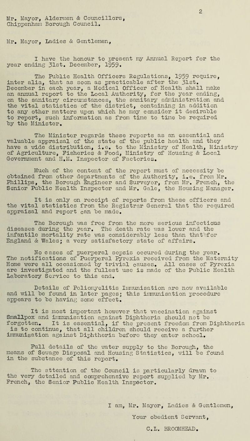 2 Mr. Mayor, Aldermen & Councillors, Chippenham Borough Council. Mr. Mayor, Ladies & Gentlemen, I have the honour to present my Annual Report for the year ending 31st. December, 1959. The Public Health Officers Regulations, 1959 require, inter alia, that as soon as practicable after the 31st, December in each year, a Medical Officer of Health shall make an annual report to the Local Authority, for the year ending, on the sanitary circumstances, the sanitary administration and the vital statistics of the district, containing in addition to any other matters upon which he may consider it desirable to report, such information as from time to time be required by the Minister. The Minister regards these reports as an essential and valuable appraisal of the state of the public health and they have a wide distribution, i.e. to the Ministry of Health, Ministry of Agriculture, Fisheries & Food, Ministry of Housing & Local Government and H.M. Inspector of Factories. Much of the content of the report must of necessity be obtained from other departments of the Authority, i.e. from Mr. Phillips, the Borough Engineer and Surveyor, from Mr. French, the Senior Public Health Inspector and Mr. Gale, the Housing Manager. It is only on receipt of reports from these officers and the vital statistics from the Registrar General that the required appraisal and report can be made. The Borough was free from the more serious infectious diseases during the year. The death rate was lower and the infantile mortality rate was considerably less than thatbfor England & Wales; a very satisfactory state of affairs. No cases of puerperal sepsis occured during the year. The notifications of Puerperal Pyrexia received from the Maternity Home were all occasioned by trivial causes. All cases of Pyrexia are investigated and the fullest use is made of the Public Health Laboratory Service to this end. Details of Poliomyelitis Immunisation are now available and will be found in later pages; this immunisation procedure appears to be having some effect. It is most important however that vaccination against Smallpox and immunisation against Diphtheria should not be forgotten. It is essential, if the present freedom from Diphtheri is to continue, that all children should receive a further immunisation against Diphtheria before they enter school. Full details of the water supply to the Borough, the means of Sewage Disposal and Housing Statistics, will be found in the substance of this report. The attention of the Council is particularly drawn to the very detailed and comprehensive report supplied by Mr. French, the Senior Public Health Inspector. I am, Mr. Mayor, Ladies & Gentlemen, Your obedient Servant, C.L. BROOMHEAD