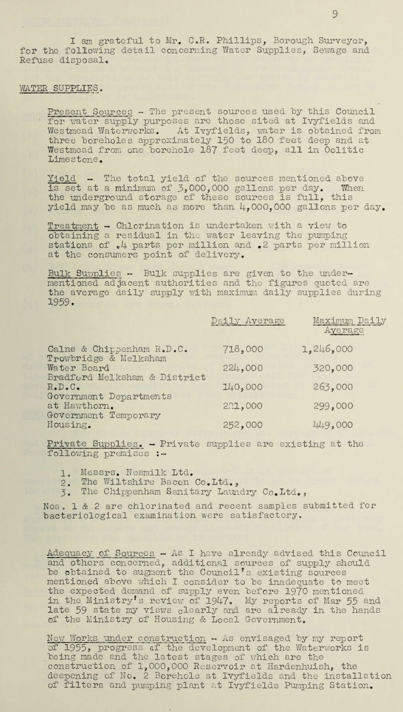 9 I am grateful to Mr. C.R. Phillips, Borough Surveyor, for the following detail concerning Water Supplies, Sewage and Refuse disposal. WATER SUPPLIES. Present Sources - The present sources used by this Council ' for water supply purposes are those sited at Ivyfields and Westmead Waterworks. At Ivyfields, water is obtained from three boreholes approximately 150 to 180 feet deep and at Westmead from one borehole 187 feet deep, all in Oolitic Limestone. Yield - The total yield of the sources mentioned above is set at a minimum of 3,000,000 gallons per day. When the underground storage of these sources is full, this yield may be as much as more than 4,000,000 gallons per day. Treatment - Chlorination is undertaken with a view to obtaining a residual in the water leaving the pumping stations of .4 parts per million and .2 parts per million at the consumers point of delivery. Bulk Sunnlies - Bulk supplies are given to the under- mentioned adjacent authorities and the figures quoted are the average daily supply with maximum daily supplies during 1959. Caine & Chippenham R.D.C. Trowbridge & Melksham Water Board Bradford Melksham & District R.D.C. Government Departments at Hawthorn. G-overnment Temporary Pious ing. Daily Average 718,000 224.000 140.000 221,000 252,000 Maximum Daily Average 1,246,000 320,000 263,000 299,000 449,000 Private Supplies. - Private supplies are existing at the following premises 1. Messrs. iTesmilk Ltd. 2. The Wiltshire Bacon Co.Ltd., 3. The Chippenham Sanitary Laundry Co.Ltd., Nos o 1 & 2 are chlorinated and recent samples submitted for bacteriological examination were satisfactory„ Adequacy of Sources - As I have already advised this Council and others concerned, additional sources of supply should be obtained to augment the Council*s existing sources mentioned above which I consider to be inadequate to meet the expected demand of supply even before 1970 mentioned in the Ministry*s review of 1947. My reports of Mar 55 and late 59 state my views cleanly and are already in the hands of the Ministry of Housing & Local Government. New Works under construction - As envisaged by my report of 1955, progress af the development of the Waterworks is being made and the latest stages of which are the construction of 1,000,000 Reservoir at Hardenhuish, the deepening of No. 2 Borehole at Ivyfields and the installation of filters and pumping plant at Ivyfields Pumping Station.