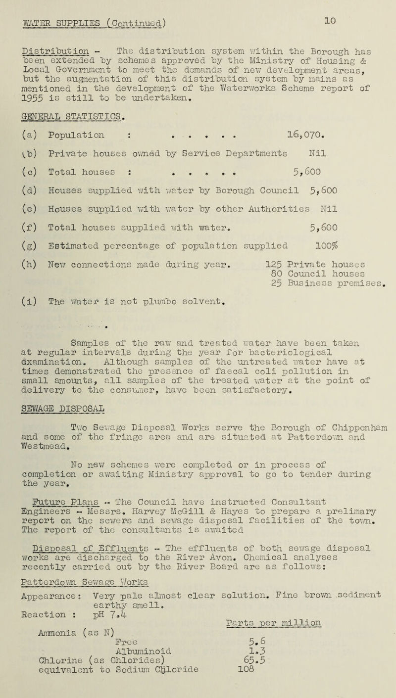 WATER SUPPLIES (Continued) 10 Distribution - The distribution system within the Borough has been extended by schemes approved by the Ministry of Housing & Local Government to meet the demands of new development areas, but the augmentation of this distribution system by mains as mentioned in the development of the Waterworks Scheme report of 1955 is still to be undertaken. GENERAL STATISTICS. (a) Population : ..... 16,070. V.b) Private houses owned by Service Departments Nil (c) Total houses : 5*600 (d) Houses supplied with water by Borough Council 5*600 (e) Houses supplied with water by other Authorities Nil (f) Total houses supplied with water. 5*600 (g) Estimated percentage of population supplied 100% (h) New connections made during year. 125 Private houses 80 Council houses 25 Business premises (i) The water is not plumbo solvent. Samples of the raw and treated water have been taken at regular intervals during the year for bacteriological (Examination. Although samples of the untreated water have at times demonstrated the presence of faecal coli pollution in small amounts, all samples of the treated water at the point of delivery to the consumer, have been satisfactory. SEWAGE DISPOSAL Two Sewage Disposal Works serve the Borough of Chippenha and some of the fringe area and are situated at Pattcrdown and Wes time ad. No new schemes were completed or in process of completion or awaiting Ministry approval to go to tender during the year. Future Plans - The Council have instructed Consultant Engineers - Messrs. Harvey McGill & Hayes to prepare a prelimary report on the sewers and sev/age disposal facilities of the town. The report of the consultants is awaited Disposal of Effluents - The effluents of both sewage disposal works are discharged to the River Avon. Chemical analyses recently carried out by the River Board are as follows: Pattcrdown Sewage Works Appearance: Very pale almost clear solution. Fine brown .sediment earthy smell. Reaction : pH 7<*4 Parts per million Ammonia (as N) Free 5*6 Albuminoid 1.3 Chlorine (as Chlorides) 65*5 equivalent to Sodium Chloride 108