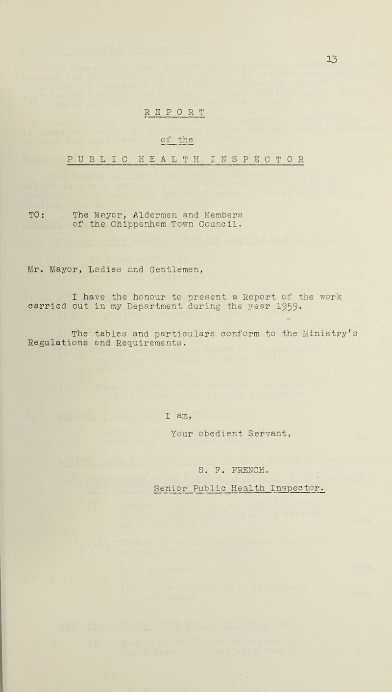 13 REPORT of the PUBLIC HEALTH INSPECTOR TO: The Mayor, Aldermen and Members of the Chippenham Town Council. Mr. Mayor, Ladies and Gentlemen, I have the honour to present a Report of the work carried out in my Department during the year 1959* The Regulations tables and particulars conform to the Ministry’s and Requirements. I am, Your obedient Servant, S. F. FRENCH. Senior Public Health Inspector.