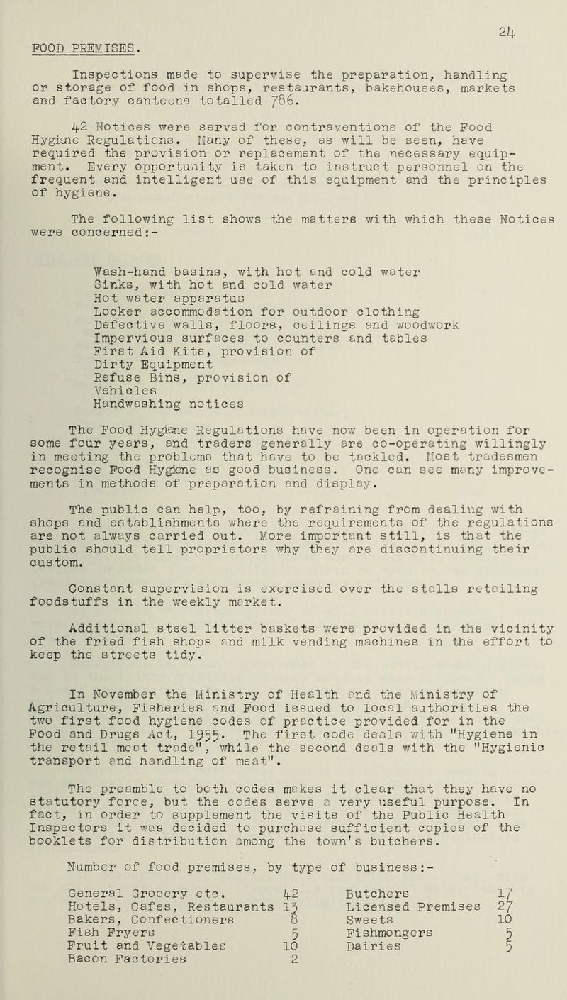 POOD PREMISES. 24 Inspections made to supervise the preparation, handling or storage of food in shops, restaurants, bakehouses, markets and factory canteens totalled jQG. 42 Notices were served for contraventions of the Food Hygitne Regulations. Many of these, as will be seen, have required the provision or replacement of the necessary equip- ment. Every opportunity is taken to instruct personnel on the frequent and intelligent use of this equipment and the principles of hygiene. The following list shows the matters with which these Notices were concerned Wash-hand basins, with hot and cold water Sinks, with hot and cold water Hot water apparatus Locker accommodation for outdoor clothing Defective walls, floors, ceilings and woodwork Impervious surfaces to counters and tables First Aid Kits, provision of Dirty Equipment Refuse Bins, provision of Vehicles Handwashing notices The Food Hygiene Regulations have now been in operation for some four years, and traders generally are co-operating willingly in meeting the problems that have to be tackled. Most tradesmen recognise Food Hygiene as good business. One can see many improve- ments in methods of preparation and display. The public can help, too, by refraining from dealing with shops and establishments where the requirements of the regulations are not always carried out. More important still, is that the public should tell proprietors why they ore discontinuing their custom. Constant supervision is exercised over the stalls retailing foodstuffs in the weekly market. Additional steel litter baskets were provided in the vicinity of the fried fish shops and milk vending machines in the effort to keep the streets tidy. In November the Ministry of Health and the Ministry of Agriculture, Fisheries and Food issued to local authorities the two first food hygiene codes of practice provided for in the Food and Drugs Act, 1955* The first code deals with Hygiene in the retail meat trade, while the second deals with the Hygienic transport and handling of meat. The preamble to both codes makes it clear that they have no statutory force, but the codes serve a very useful purpose. In fact, in order to supplement the visits of the Public Health Inspectors it was decided to purchase sufficient copies of the booklets for distribution among the town's butchers. Number of food premises, by ' type of business General Grocery etc. 42 Butchers 17 Hotels, Cafes, Restaurants 13 Licensed Premises 27 Bakers, Confectioners 8 Sweets 10 Fish Fryers 5 Fishmongers 5 Fruit and Vegetables 10 Dairies 5 Bacon Factories 2
