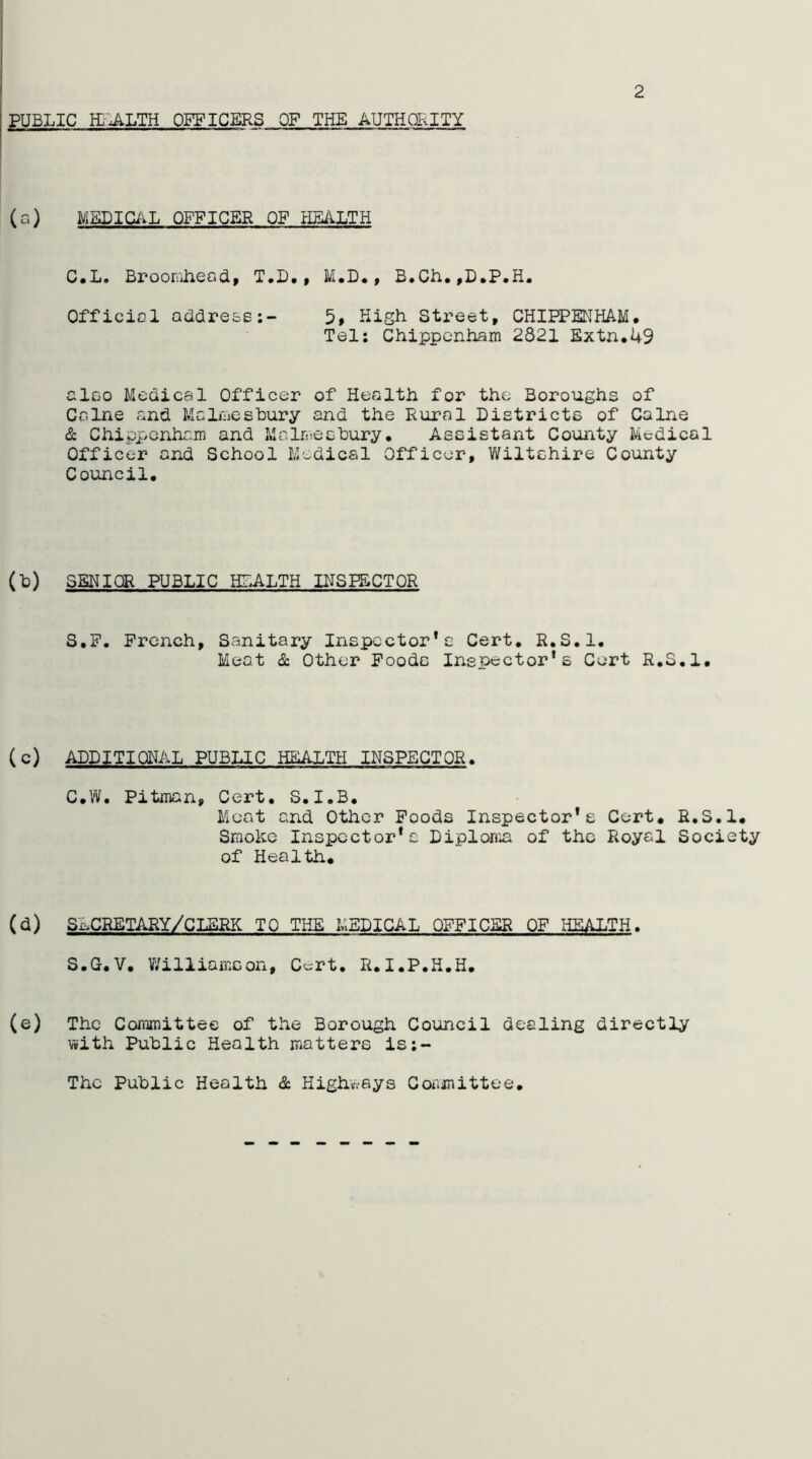 2 (a) MSDIGi-VL OFFICER OF HEALTH C.L. Broorfihead, T.D., M.D*, B.Ch.,D.P,H. Official address:- 5» High Street, CHIPPENHAM# Tel; Chippenham 2821 Extn#49 also Medical Officer of Health for the Boroughs of Caine and Malmesbury and the Rural Districts of Caine & ChippGnha.m and Malmesbury# Assistant County Medical Officer and School Medical Officer, Wiltshire County Council, (b) SENIOR PUBLIC HLALTH INSPECTOR S.F. French, Sanitary Inspector*c Cert, R.S.l. Meat & Other Poods Inspector's Cert R,S,1, (c) ADDITIONAL PUBLIC HEALTH INSPECTOR. C#W. Pitman, Cert, S.I.B# Moat and Other Poods Inspector's Cert. R.S.l, Smoke Inspector's Diplonia of the Royal Society of Health. (d) SLCRETARY/CLSRK TO THE MEDICAL OFFICER OP HEALTH. S.G, V, V/illiamson, C'-rt. R. I.P.H.H. (e) The Committee of the Borough Council dealing directly v»ith Public Health matters is:- Thc Public Health & Highways Coiimittee#