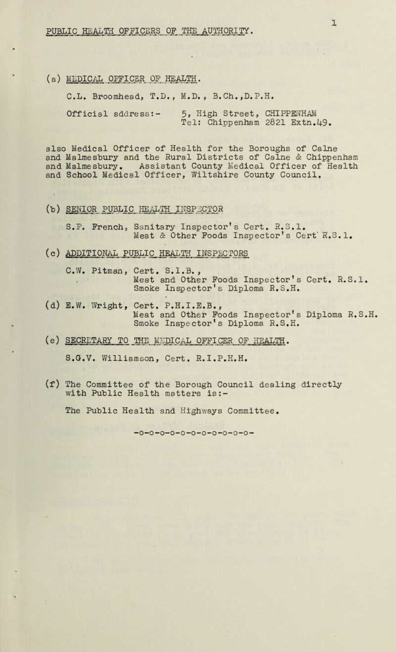 PUBLIC HEALTH OFFICERS OF THE AUTHORITY. (a) MLDIC/Ji . Oj^I CE|tPP^IffiALIH. C.L, Broorahead, T.D., M.D., B,Ch.,D.P.H. Official address:- 5» High Street, CHIPPENHAM Tel: Chippenham 2821 Extn.49. also Medical Officer of Health for the Boroughs of Caine and Malmesbury and the Rural Districts of Caine & Chippenham and Malmesbury, Assistant County Medical Officer of Health and School Medical Officer, Wiltshire County Council. (■b) SENIOR PUBLIC IIEAL'TH INSPECTOR S.P. French, Sanitary Inspector’s Cert. R.S.l, Meat & Other Poods Inspector’s Cert’ R.S.l, (c) ADDITIONAL PUBLIC HEiULTH INSPECTORS C.W, Pitman, Cert. S.I.B., Meat and Other Poods Inspector’s Cert, R.S.l, Smoke Inspector’s Diploma R.S.H. (d) E.W. Wright, Cert. P.H.I.E.B., Meat and Other Poods Inspector’s Diploma R.S.H, Smoke Inspector’s Diploma R.S.H. (e) SECRETARY TO THE MEDICAL OFFICER OF HEALTH. S.G.V. Williamson, Cert. R.I.P.H.H, (f) The Committee of the Borough Council dealing directly with Public Health matters is:- The Public Health and Highways Committee,