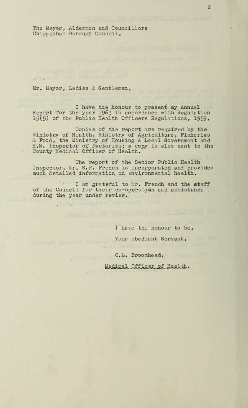The Mayor, Aldermen and Councillors Chippenham Borough Council, Mr, Mayor, Ladies & Gentlemen, I have the honour to present my Annual Report for the year I963 in accordance with Regulation 15(5) of the Public Health Officers Regulations, 1959. Copies of the report are required by the Ministry of Health, Ministry of Agriculture, Fisheries (1 Pood, the Ministry of Housing & Local Government and H,M, Inspector of Factories; a copy is also sent to the County Medical Officer of Health, The report of the Senior Public Health Inspector, Mr, S.P, French is incorporated and provides much detailed information on environmental health, I am grateful to Mr, French and the staff of the Council for their co-operation and assistance during the year under review. I have the honour to be, Your obedient Servant, C.L, Broomhead, Medical Offic^er of Hea,lih,