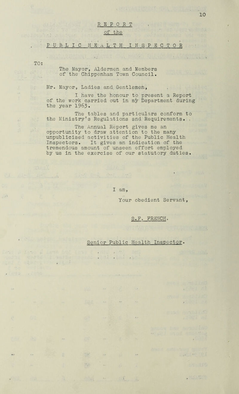 REPORT of the 10 PUBLIC H E A L T H INSPECTOR TO: The Mayor', iVldermen and Memhers of the Chippenham Town Council. Mr. Mayor, Ladies and. Gentlemen, I have the honour to present a Report of the work carried out in my Department during the year 1963. The tables and particulars conform to the Ministry's Regulations and Req,uirements. > The Annual Report gives me an opportunity to draw attention to the many unpublicised activities of the Public Health Inspectors. It gives an indication of the tremendous amount of unseen effort employed by us in the exercise of our statutory duties. I am, Your obedient Servant, S.Po FRENCH.