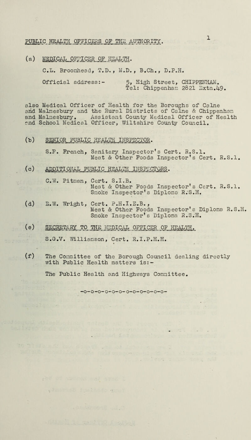 PUBLIC HEALTH OFFICERS OF TEL AUTHORITY. (a) MEDICAL OFFICER OF HEALTH. C.L. Broomhead, T.D. , M.D., B.Ch., D.P.H. Official address:- 5, High Street, CHIPPENHAM. Tel: Chippenham 2821 Extn.49. also Medical Officer of Health for the Boroughs of Caine arid Malmesbury and the Rural Districts of Caine & Chippenham and Malmesbury. Assistant County Medical Officer of Health and School Medical Officer, Wiltshire County Council. (1) SENIOR PUBLIC, HEALTH „I NS PEC TOR. S.P. French, Sanitary Inspector's Cert. R.S.l. Meat & Other Foods Inspector’s Cert. R.S.l. (c) ADDITIONAL PUBLIC HEALTH INSPECTORS. C.W. Pitman, Cert. S.I.B. Meat & Other Foods Inspector's Cert. R.S.l. Smoke Inspector's Diploma R.'S.H. (d) E.W. Wright, Cert. P.H.I.E.B., Meat & Other Foods Inspector’s Diploma R.S.H. Smoke Inspector’s Diploma R.S.H. (e) SECRETARY TO THE MEDICAL OFFICER OF HEALTH. S.G.V. Williamson, Cert. R.I.P.H.H. (f) The Committee of the Borough Council dealing directly with Public Health matters is: - The Public Health and Highways Committee