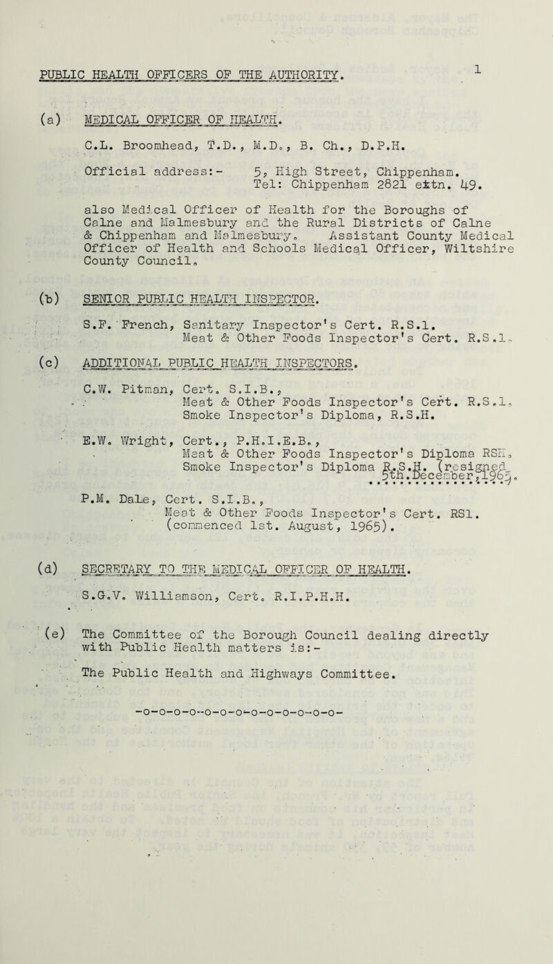 (a) MEDICAL OFFICER OF HEALTH. C.L. Broomhead, T.D., M.D., B. Ch. , D.P.H. Official address:- 5, High Street, Chippenham. Tel: Chippenham 2821 e±tn. 49. also Medical Officer of Health for the Boroughs of Caine and Malmesbury and the Rural Districts of Caine & Chippenham and Malmesbury„ Assistant County Medical Officer of Health and Schools Medical Officer, Wiltshire County Council„ o>) (c) SENIOR PUBLIC HEALTH INSPECTOR. S.F. French, Sanitary Inspector’s Cert. R.S.l. Meat & Other Foods Inspector’s Cert. R.S.l. ADDITIONAL.,PUBLIC HEALTH INSPECTORS. C.W. Pitman, Cert. S.I.B., Meat & Other Foods Inspector's Cert. R.S.l, Smoke Inspector’s Diploma, R.S.H. E.W. Wright, Cert., P.H.I.E.B., Meat & Other Foods Inspector's Diploma RSK: Smoke Inspector’s Diploma R.S.H. (resigned 5th. December,196 P.M. DaLe, Cert. S.I.B., Meat & Other Foods Inspector’s Cert. RSI. (commenced 1st. August, 1965). (d) SECRETARY TO__THE MEDICAL OFFICER OF HEALTH. S.G.V. Williamson, Cert. R.I.P.H.H. (e) The Committee of the Borough Council dealing directly with Public Health matters is:- The Public Health and .Highways Committee. U.t-1