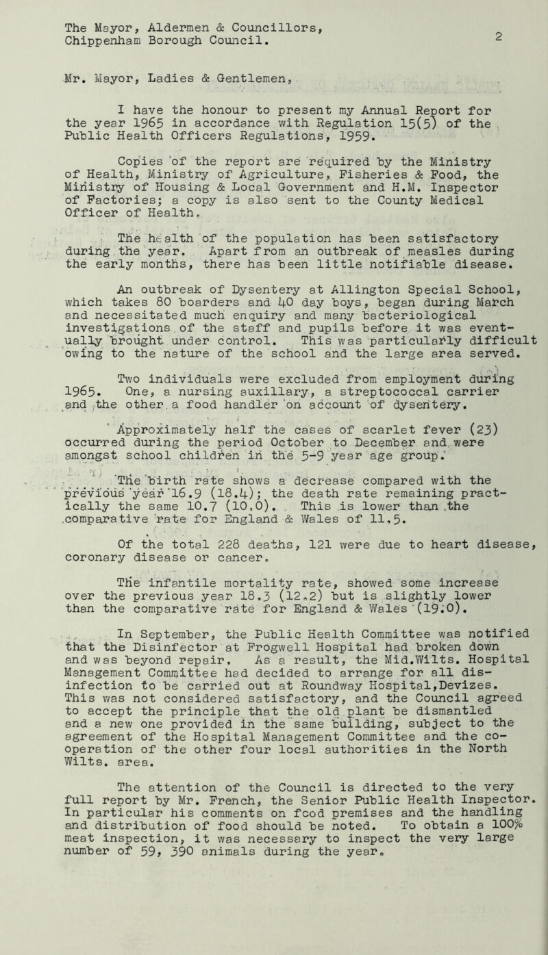 The Mayor, Aldermen & Councillors, Chippenham Borough Council. 2 Mr. Mayor, Ladies & Gentlemen, I have the honour to present my Annual Report for the year 1965 in accordance with Regulation 15(5) of the Public Health Officers Regulations, 1959. Copies 'of the report are required by the Ministry of Health, Ministry of Agriculture, Fisheries & Food, the Ministry of Housing & Local Government and H.M. Inspector of Factories; a copy is also sent to the County Medical Officer of Health. !■ The health of the population has been satisfactory during the year. Apart from an outbreak of measles during the early months, there has been little notifiable disease. An outbreak of Dysentery at Allington Special School, which takes 80 boarders and 40 day boys, began during March and necessitated much enquiry and many bacteriological investigations.of the staff and pupils before it was event- ually brought under control. This was particularly difficult owing to the nature of the school and the large area served. • 1 • T: • . : .•> N» Two individuals were excluded from employment during 1965. One, a nursing auxiliary, a streptococcal carrier and the other.a food handler ‘on account of dysentery. Approximately half the cases of scarlet fever (23) occurred during the period October to December and were amongst school children in the 5-9 year age group.' Trie birth rate shows a decrease compared with the previous'year'16.9 (18.4); the death rate remaining pract- ically the same 10.7 (10,6). This is lower than .the .comparative rate for England & Wales of 11,5. Of the total 228 deaths, 121 were due to heart disease, coronary disease or cancer. Trie infantile mortality rate, showed some increase over the previous year 18.3 (12,2) but is slightly lower than the comparative rate for England & Wales (19.0). In September, the Public Health Committee was notified that the Disinfector at Frogwell Hospital had broken down and was beyond repair. As a result, the Mid.Wilts. Hospital Management Committee had decided to arrange for all dis- infection to be carried out at Roundway Hospital,Devizes. This was not considered satisfactory, and the Council agreed to accept the principle that the old plant be dismantled and a new one provided in trie same building, subject to the agreement of the Hospital Management Committee and the co- operation of the other four local authorities in the North Wilts, area. The attention of the Council is directed to the very full report by Mr. French, the Senior Public Health Inspector. In particular his comments on food premises and the handling and distribution of food should be noted. To obtain a 100% meat inspection, it was necessary to inspect the very large number of 59? 390 animals during the year.