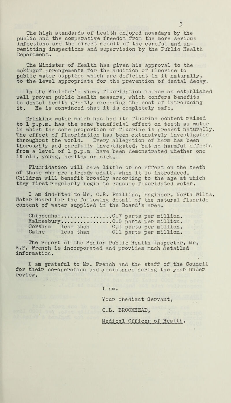 The high standards of health enjoyed nowadays by the public and the comparative freedom from the more serious infections are the direct result of the careful and un- remitting inspections and supervision by the Public Health Department. The Minister of Health has given his approval to the makingof arrangements for the addition of fluorine to public water supplies which are deficient in it naturally, to the level appropriate for the prevention of dental decay. In the Minister's view, fluoridation is now an established well proven public health measure, which confers benefits to dental health greatly exceeding the cost of introducing it. He is convinced that it is completely safe. Drinking water which has had its fluorine content raised to 1 p.p.m. has the same beneficial effect on teeth as water in which the same proportion of fluorine is present naturally* The effect of fluoridation has been extensively investigated throughout the world. Every allegation of harm has been thoroughly and carefully investigated, but no harmful effects from a level of 1 p.p.nu have been demonstrated whether one is old, young, healthy or sick. Fluoridation will have little or no effect on the teeth of those who -are already adult, when it is introduced. Children will benefit broadly according to the age at which they first r egularly begin to consume fluoridated water. I am indebted to Mr, C.R. Phillips, Engineer, North Wilts. Water Board for the following detail of the natural fluoride content of water supplied in the Board’s area. Chippenham 0.7 parts per million. Malmesbury 0,6 parts per million. Corsham less than 0.1 parts per million. Caine less than 0,1 parts per million. The report of the Senior Public Health Inspector, Mr. S.F. French is incorporated and provides much detailed information. I am grateful to Mr. French and the staff of the Council for their co-operation and a ssistance during the year under review. I am. Your obedient Servant, C.L. BROOMHEAD, Medical Officer of Health.