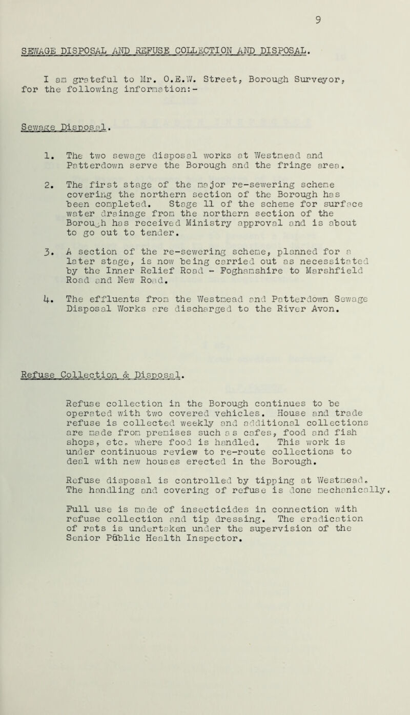 SEWAGE DISPOSAL AND REFUSE COLLECTION AND DISPOSAL. I am grateful to Mr. O.E.W. Street, Borough Surveyor, for the following information:- >osal. 1. The two sewage disposal works at Westmead and Patterdown serve the Borough and the fringe area. 2. The first stage of the major re-sewering scheme covering the northern section of the Borough has been completed. Stage 11 of the scheme for surface water drainage from the northern section of the Borough has received Ministry approval and is about to go out to tender. 3. A section of the re-sewering scheme, planned for a later stage, is now being carried out as necessitated by the Inner Relief Road - Poghamshire to Marshfield Road and New Road. 4. The effluents from the Westmead and Patterdown Sewage Disposal Works are discharged to the River Avon. Refuse Collection & Refuse collection in the Borough continues to be operated with two covered vehicles. House and trade refuse is collected weekly and additional collections are made from premises such as cafes, food and fish shops, etc, where food is handled. This work is under continuous review to re-route collections to deal with new houses erected in the Borough. Refuse disposal is controlled by tipping at Westmead. The handling and covering of refuse is done mechanicallyt Pull use is mode of insecticides in connection with refuse collection and tip dressing. The eradication of rots is undertaken under the supervision of the Senior P&blic Health Inspector.