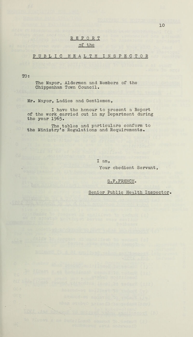 REPORT of the PUBLIC HEA LTH INSPECTOR TO: The Mayor, Aldermen and Members of the Chippenham Town Council. Mr. Mayor, Ladies and Gentlemen, I have the honour to present a Report of the work carried out in my Department during the year 1965. The tables and particulars conform to the Ministry's Regulations and Requirements. I am, Your obedient Servant, S.F.FRENCH.