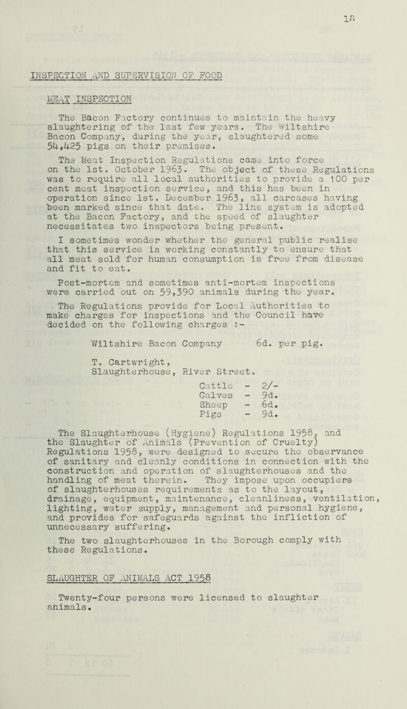 INSPECTION AND SUPERVISION OF' FOOD MSaT inspection The Bacon Factory continues to maintain the heavy slaughtering of the last few years - The Wiltshire Bacon Company, during the year, slaughtered some 54*425 pigs on their premises. The Meat Inspection Regulations came into force on the 1st. October 1963. The object of these Regulations was to require all local authorities to provide a 100 per cent meat inspection service, and this has been in operation since 1st. December 1963* all carcases having been marked since that date. The line system is adopted at the Bacon Factory, and the speed of slaughter necessitates two inspectors being present. I sometimes wonder whether the general public realise that this service is working constantly to ensure that all meat sold for human consumption is free from disease and fit to eat. Post-mortem and sometimes anti-mortem inspections were carried out on 59*390 animals during the year. The Regulations provide for Local Authorities to make charges for inspections and the Council have decided on the following charges Wiltshire Bacon Company 6d. per pig. T. Cartwright, Slaughterhouse, River Street. Cattle - 2/- Calves - 9d. Sheep - 6d. Pigs - 9d. The Slaughterhouse (Hygiene) Regulations 1958* and the Slaughter of Animals (Prevention of Cruelty) Regulations 1958, were designed to secure the observance of sanitary and cleanly conditions in connection with the construction and operation of slaughterhouses and the handling of meat therein. They impose upon occupiers of slaughterhouses requirements as to the layout, drainage, equipment, maintenance, cleanliness, ventilation, lighting, water supply, management and personal hygiene, and provides for safeguards against the infliction of unnecessary suffering. The two slaughterhouses in the Borough comply with these Regulations. SLAUGHTER OF ANIMALS ACT 1958 Twenty-four persons were licensed to slaughter animals.