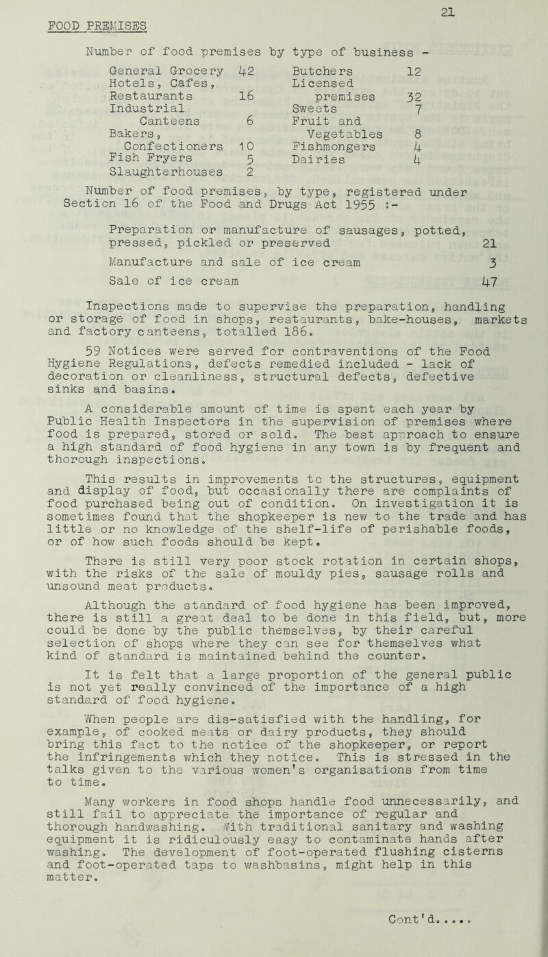 FOOD PREMISES Number of food premises by type of business - General Grocery 42 Butchers 12 Hotels, Cafes, Licensed Restaurants 16 premises 32 Industrial Sweets 7 Canteens 6 Fruit and Bakers, Vegetables 8 Confectioners 10 Fishmongers 4 Fish Fryers 5 Dairies 4 Slaughterhouses 2 Number of food premises, by type, registered under Section 16 of the Food and Drugs Act 1955 Preparation or manufacture of sausages, potted, pressed, pickled or preserved 21 Manufacture and sale of ice cream 3 Sale of ice cream 47 Inspections made to supervise the preparation, handling or storage of food in shops, restaurants, bake-houses, markets and factory canteens, totalled 186. 59 Notices were served for contraventions of the Food Hygiene Regulations, defects remedied included - lack of decoration or cleanliness, structural defects, defective sinks and basins. A considerable amount of time is spent each year by Public Health Inspectors in the supervision of premises where food is prepared, stored or sold. The best approach to ensure a high standard of food hygiene in any town is by frequent and thorough inspections. This results in improvements to the structures, equipment and display of food, but occasionally there are complaints of food purchased being out of condition. On investigation it is sometimes found that the shopkeeper is new to the trade and has little or no knowledge of the shelf-life of perishable foods, or of how such foods should be kept. There is still very poor stock rotation in certain shops, with the risks of the sale of mouldy pies, sausage rolls and unsound meat products. Although the standard of food hygiene has been improved, there is still a great deal to be done in this field, but, more could be done by the public themselves, by their careful selection of shops where they can see for themselves what kind of standard is maintained behind the counter. It is felt that a large proportion of the general public is not yet really convinced of the importance of a high standard of food hygiene. When people are dis-satisfied with the handling, for example, of cooked meats or dairy products, they should bring this fact to the notice of the shopkeeper, or report the infringements which they notice. This is stressed in the talks given to the various women's organisations from time to time. Many workers in food shops handle food unnecessarily, and still fail to appreciate the importance of regular and thorough handwashing. Vith traditional sanitary and washing equipment it is ridiculously easy to contaminate hands after washing. The development of foot-operated flushing cisterns and foot-operated taps to washbasins, might help in this matter. Cont1d 0 0*0