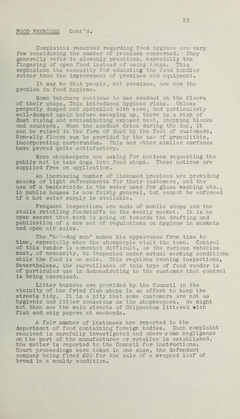 FOOD PREMISES Cont1d. Complaints received regarding food hygiene are very few considering the number of premises concerned. They generally refer to slovenly practices, especially the fingering of open food instead of using tongs. This emphasises the necessity for educating the food handler rather than the improvement of premises and equipment. It may he that people, not premises, are now the problem in food hygiene. Some butchers continue to use sawdust on the floors of their shops,. This introduces hygiene risks. Unless properly damped and sprinkled with care, and particularly well-damped again before sweeping up, there is a risk of dust rising and contaminating exposed meat, chopping blocks and counters. When the sawdust dries during the day, it can be raised in the form of dust by the feet of customerst Non-slip floors can be provided by the use of granolithic, incorporating carborundum. This and other similar surfaces have proved quite satisfactory. More shopkeepers are asking for notices requesting the public not to take dogs into food shops. These notices are supplied free on application. An increasing number of licensed premises are providing snacks or light refreshments for their customers, and the use of a bactericide in the water used for glass washing etc., in public houses is now fairly general, but cannot be enforced if a hot water supply is available. Frequent inspections are made- of mobile shops and the stalls retailing foodstuffs in the weekly market. It is an open secret that work is going on towards the drafting and publication of a new set of regulations on hygiene in markets and open air sales. The hct-dog man'1' makes his appearance from time to time, especially when the showpeople visit the town. Control of this vendor is somewhat difficult, as the various vehicles must, of necessity, bs inspected under actual working conditions while the food is on sale. This requires evening inspections, Nevertheless, the surveillance of this type of food vendor is of particular use in demonstrating to the customer that control is being exercised. Litter baskets are provided by the Council in the vicinity of the fried fish shops in an effort to keep the streets tidy. It is a pity that some customers are not as hygienic and litter conscious as the shopkeepers. We might not then see the main streets of Chippenham littered with fish and chip papers at weekends. A fair number of instances are reported to the department of food containing foreign bodies. Each complaint received is carefully investigated and where s ome negligence on the part of the manufacturer or retailer is established, the matter is reported to the Council for instructions. Court proceedings were taken in one case, the defendant company being fined £20 for the sale of a wrapped loaf of bread in a mouldy condition.
