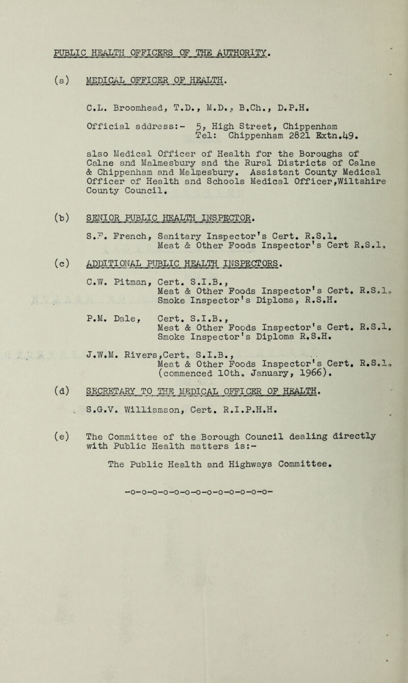 (a) MEDICAL OFFICER OF HEALTH. C.L. Broomhead, T.D., M.D., B.Ch., D.P.H. Official address:- 5? High Street, Chippenham Tel: Chippenham 2821 Extn.49« also Medical Officer of Health for the Boroughs of Caine and Malmesbury and the Rural Districts of Caine & Chippenham and Malmesbury. Assistant County Medical Officer of Health and Schools Medical Officer,Wiltshire County Council. (b) SENIOR PUBLIC HEALTH INSPECTOR. S.F. French, Sanitary Inspectors Cert. R.S.l. Meat & Other Foods Inspector’s Cert R.S.l, (c) ADDITIONAL PUBLIC HEALTH INSPECTORS. C.W. Pitman, Cert. S.I.B., Meat & Other Foods Inspector’s Cert. R.S.l Smoke Inspector’s Diploma, R.S.H. P.M. Dale, Cert. S.I.B., Meat & Other Foods Inspector’s Cert. R.S.l Smoke Inspector’s Diploma R.S.H. J.W.M. Rivers,Cert, S.I.B., Meat & Other Foods Inspector’s Cert. R.S.l (commenced 10th, January, 1966). (d) SECRETARY TO THE MEDICAL OFFICER OF HEALTH. S.G.V. WilLiamson, Cert. R.I.P.H.H. (e) The Committee of the Borough Council dealing directly with Public Health matters is:- The Public Health and Highways Committee.