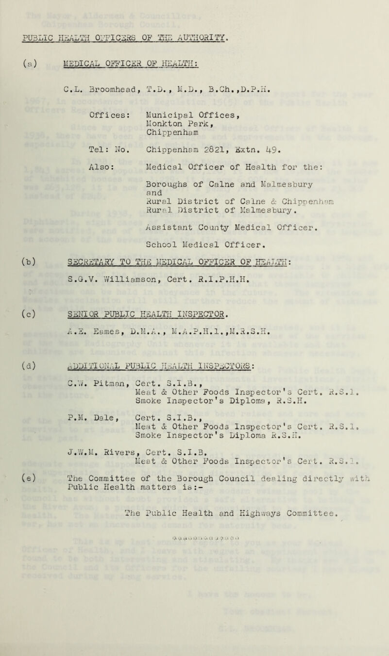 PU3LIC HPJALTH 01-TIG2:RS OF TliB AUTHORITY. (a) MEDICAL OFFICER OF HEALTH: C.L. Broomhead, T.D., M.D., B.Ch,,D.P.H. Offices: Municipal Offices, Monkton Park, Chippenham Tel: No. Chippenham 2821, Extn, 49. Also: Medical Officer of Health for the: Boroughs of Caine and Malmesbury and Rural District of Caine d- Chippenham Rural District of Malmesbury. Assistant County Medical Officer. School Medical Officer. (b) SECRETARY TO THE MEDICAL OFFICER OF HEALTH: S.G.V. V/illiamson, Cert. R.I.P.H.H. (c) SENIOR PUBLIC HEALTH INSPECTOR. % Sum E a me s, D. M. , M. . P. II. 1., M. ^. o. xi. (d) .ADDITIONAL PUBLIC HEALTH INSPECTORS : C.N. Pitman, Cert. 3.I.B., Meat & Other Poods Inspector’s Cert, R.S.J. Smoke Inspector’s Diploma, R.S.H, P.M. Dale, Cert. S.I.3., Meat d Other Poods Inspector's Cert. R.S.l, Smoke Inspector’s Diploma R.S.il. J.W.M, Rivers, Cert, S.I.B, Meat & Other Poods Inspector’s Cert. R,3..1, (e) The Corrmittee of the Borough Council dealing directly wi Public Health matters is:- The Public Health and Highways Committee