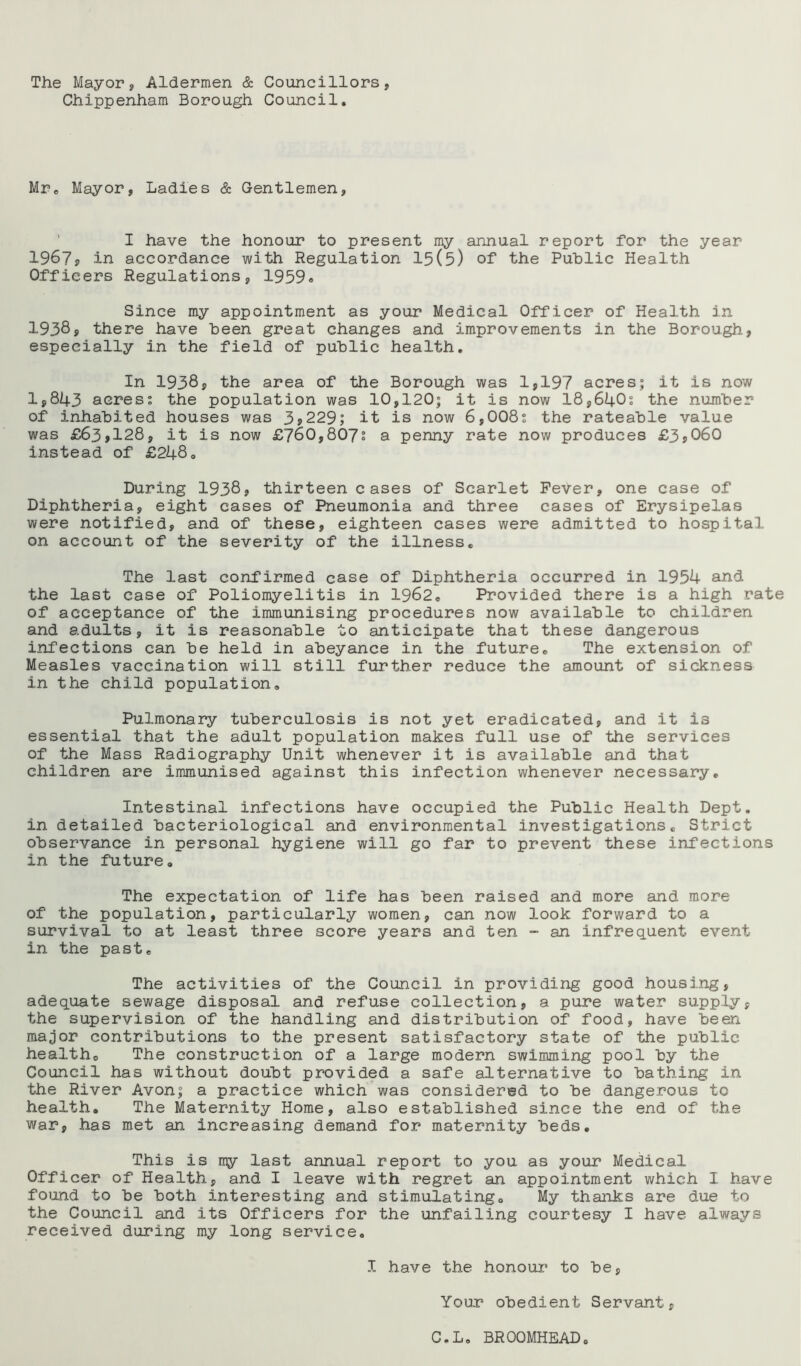 The Mayor, Aldermen & Councillors, Chippenham Borough Council. Mr. Mayor, Ladies & Gentlemen, ’ I have the honour to present my annual report for the year 1967j in accordance with Regulation 15(5) of the Public Health Officers Regulations, 1959<. Since my appointment as your Medical Officer of Health in 1938? there have been great changes and improvements in the Borough, especially in the field of public health. In 1938? the area of the Borough was 1,197 acres; it is now 1,843 acres? the population was 10,120; it is now 18,640? the number of inhabited houses was 3,229; it is now 6,008? the rateable value was £63,128, it is now £760,807; a penny rate now produces £3,060 instead of £248. During 1938, thirteen cases of Scarlet Fever, one case of Diphtheria, eight cases of Pneumonia and three cases of Erysipelas were notified, and of these, eighteen cases were admitted to hospital on account of the severity of the illness. The last confirmed case of Diphtheria occurred in 1954 and the last case of Poliomyelitis in 1962. Provided there is a high rate of acceptance of the immunising procedures now available to children and adults, it is reasonable to anticipate that these dangerous infections can be held in abeyance in the future. The extension of Measles vaccination will still further reduce the amount of sickness in the child population. Pulmonary tuberculosis is not yet eradicated, and it is essential that the adult population makes full use of the services of the Mass Radiography Unit whenever it is available and that children are immunised against this infection whenever necessary. Intestinal infections have occupied the Public Health Dept, in detailed bacteriological and environmental investigations. Strict observance in personal hygiene will go far to prevent these infections in the future. The expectation of life has been raised and more and more of the population, particularly women, can now look forward to a survival to at least three score years and ten - an infrequent event in the past. The activities of the Council in providing good housing, adequate sewage disposal and refuse collection, a pure water supply, the supervision of the handling and distribution of food, have been major contributions to the present satisfactory state of the public health. The construction of a large modern swimming pool by the Council has without doubt provided a safe alternative to bathing in the River Avon; a practice which was considered to be dangerous to health. The Maternity Home, also established since the end of the war, has met an increasing demand for maternity beds. This is rrQT last annual report to you as your Medical Officer of Health, and I leave with regret an appointment which I have found to be both interesting and stimulating. My thanks are due to the Council and its Officers for the unfailing courtesy I have always received during my long service. I have the honour to be, Your obedient Servant, C.L, BROOMHEAD
