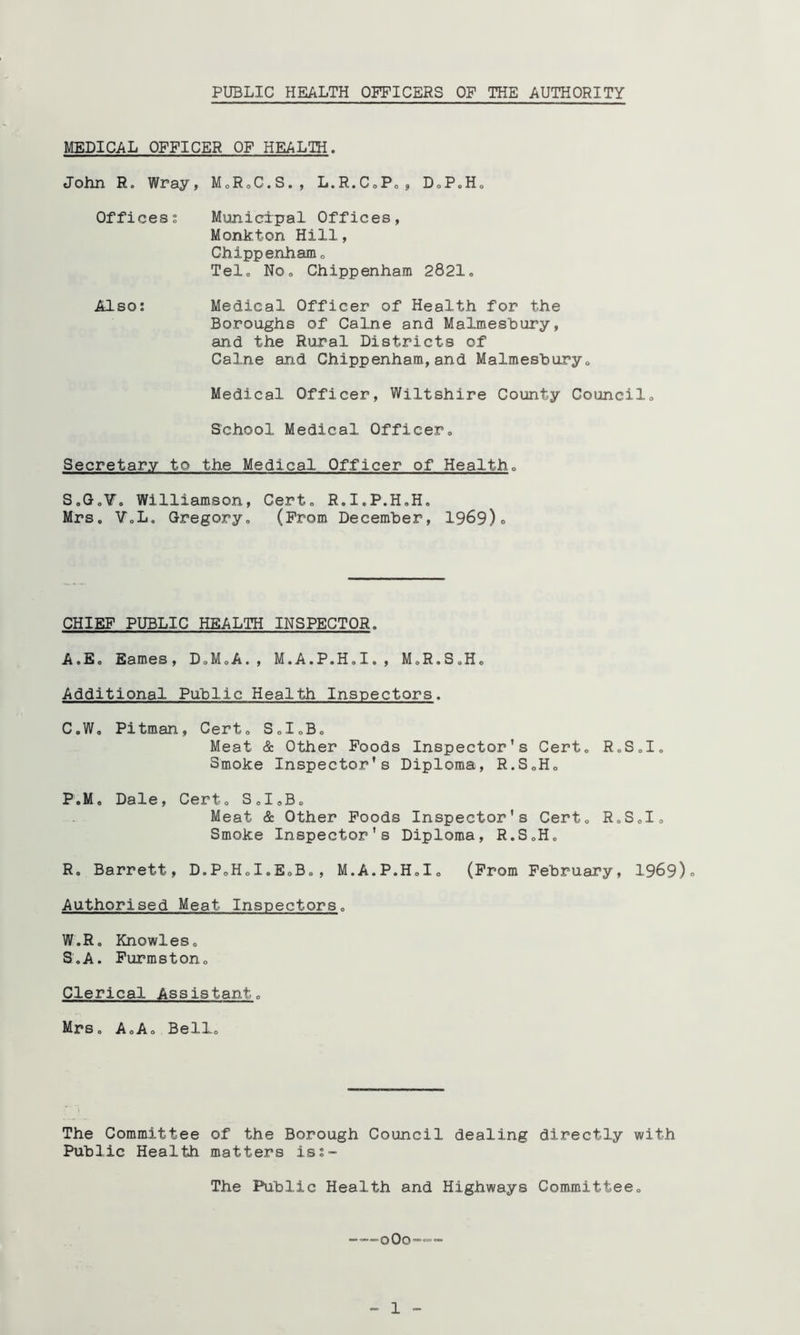 MEDICAL OFFICER OF HEALTH. John R. Wray, MoRoC.S., L.R.CoPo, DoP.Ho Officess Municipal Offices, Monkton Hill, Chippenhamo Telo NOo Chippenham 2821o Also: Medical Officer of Health for the Boroughs of Caine and Malmeshury, and the Rural Districts of Caine and Chippenham,and Malmeshuryo Medical Officer, Wiltshire County Councilo School Medical Officer, Secretary to the Medical Officer of Health, S.Go¥. Williamson, Cert, R.I.P.H.H. Mrs. VoL, Gregory, (From December, 1969)0 CHIEF PUBLIC HEALTH INSPECTOR. A.E. Eames, D,M,A., M.A.P.H.I., M.R.S.H, Additional Public Health Inspectors. C.W, Pitman, Cert, SoI,B, Meat & Other Poods Inspector's Cert, R.S,I„ Smoke Inspector’s Diploma, R.SoH, P.M, Dale, Cert, SdoB, Meat & Other Poods Inspector's Cert, R,S,I, Smoke Inspector’s Diploma, R.S,H, R. Barrett, D.PoH,I.EoB,, M.A.P.H,!, (Prom February, 1969)0 Authorised Meat Inspectors, W.R. Knowles, S. A. Purmston, Clerical Assistant, Mrs. A,A, Bell, The Committee of the Borough Council dealing directly with Public Health matters isi- The Public Health and Highways Committee, o0o'“'=” _ 1 -