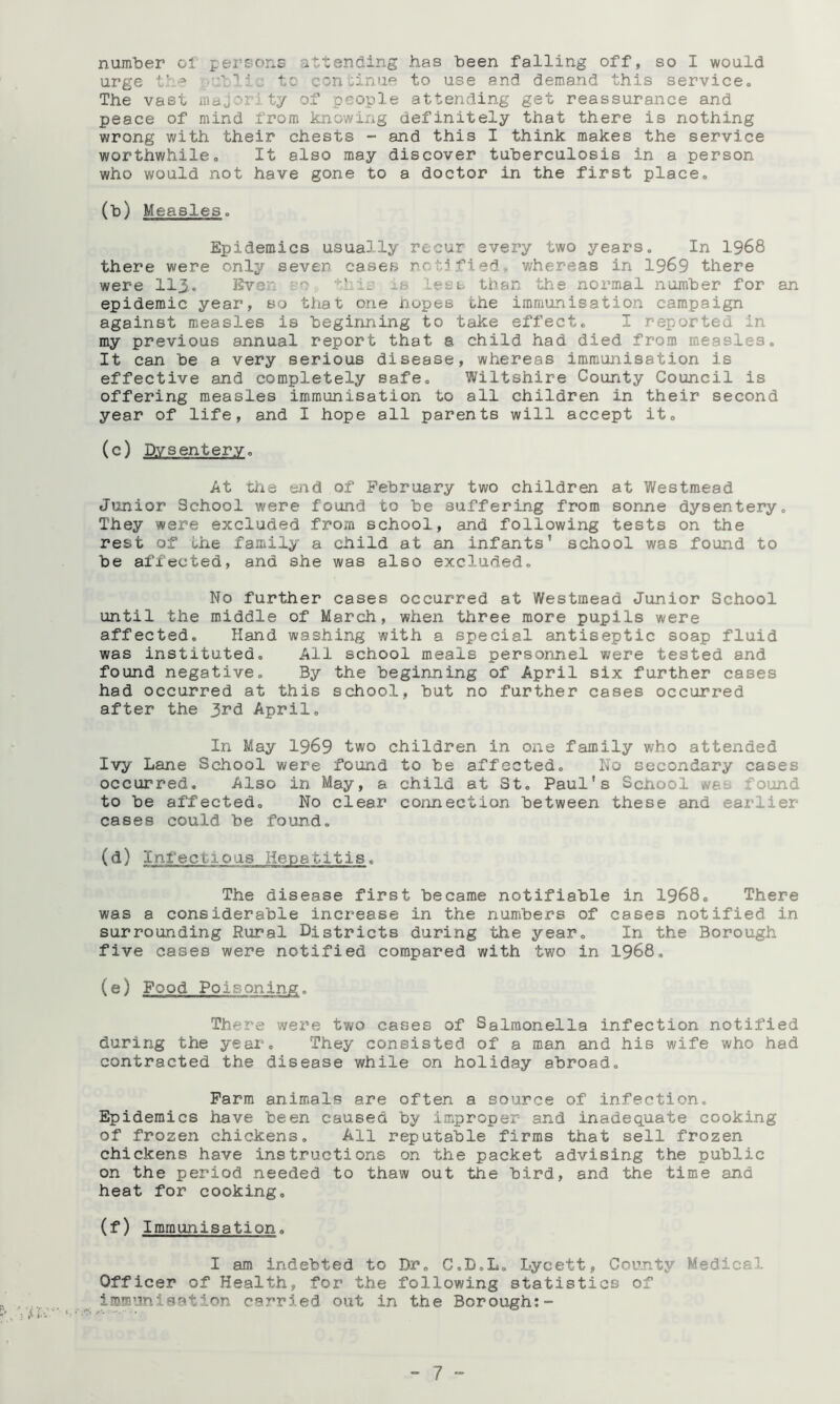 number ol persons attending has been falling off, so I would urge ■■'b’iu to con tinue to use and demand this service. The vast majority of people attending get reassurance and peace of mind from knowing definitely that there is nothing wrong with their chests - and this I think makes the service worthwhile. It also may discover tuberculosis in a person who v/ould not have gone to a doctor in the first place. (b) Measles. Epidemics usually recur every two years. In I968 there were only seven cases nct.jfied*. whereas in 1969 there were II3. Even eo . is less than the normal number for an epidemic year, so that one hopes the immunisation campaign against measles is beginning to take effect. I reported in ray previous annual report that a child had died from measles. It can be a very serious disease, whereas immunisation is effective and completely safe. Wiltshire County Council is offering measles immunisation to all children in their second year of life, and I hope all parents will accept it. (c) Dysentery. At the end of February two children at Westmead Junior School were found to be suffering from sonne dysentery. They were excluded from school, and following tests on the rest of the family a child at an infants’ school was found to be affected, and she was also excluded. No further cases occurred at Westmead Junior School until the middle of March, when three more pupils were affected. Hand washing with a special antiseptic soap fluid was instituted. All school meals personnel were tested and found negative. By the beginning of April six further cases had occurred at this school, but no further cases occurred after the 3rd April. In May 1969 two children in one family who attended Ivy Lane School were found to be affected. No secondary cases occurred. Also in May, a child at St. Paul's School was found to be affected. No clear connection between these and earlier cases could be found. (d) Infectious Hepatitis. The disease first became notifiable in 1968. There was a considerable increase in the numbers of cases notified in surrounding Rural Districts during the year. In the Borough five cases were notified compared with two in I968, (e) Food Poisoning. There were two cases of Salmonella infection notified during the year. They consisted of a man and his wife who had contracted the disease while on holiday abroad. Farm animals are often a source of infection. Epidemics have been caused by improper and inadequate cooking of frozen chickens. All reputable firms that sell frozen chickens have instructions on the packet advising the public on the period needed to thaw out the bird, and the time and heat for cooking. (f) Immunisation. I am indebted to Dr. C.D.L. Lycett, County Medical Officer of Health, for the following statistics of immunisation carried out in the Borough:” “ 7