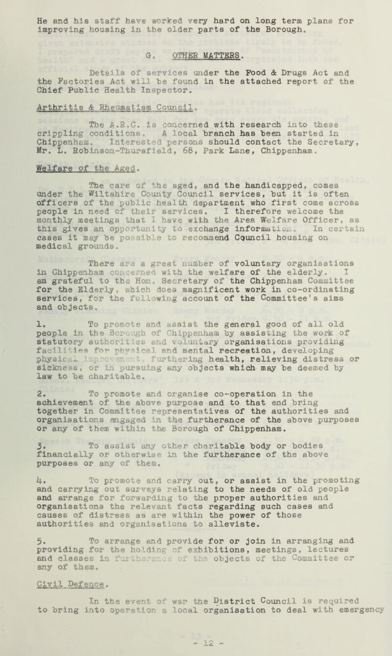 improving housing in the older parts of the Borougho Go OTHER MATTERS. Details of services under the Food & Drugs Act and the Factories Act will he found in the attached report of the Chief Pahlic Health Inspector. Arthritis & Rheumatism Council. The AoRoCo is concerned with research into these crippling conditions. A local branch has been started in Chippenham. Interested persons should contact the Secretary, Mr, Lo Robinson-Thursfield, 66, Park Lane, Chippenham, Welfare of the The care of the aged, and the handicapped, comes under the Wiltshire County Council services, but it is often officers of the public health department who first come across people in need of their services, I therefore welcome the monthly meetings that I have with the Area Welfare Officer, as this gives an opportun.ity to exchange information:.. In certain cases it may be possible to recommend Council housing on medical grounds. There are a great number of voluntary organisations in Chippenham coi4.eern.ed with the welfare of the elderly. I am grateful to the Hon. Secretary of the Chippenham Committee for the Elderly, ivhich does magnificent work in co-ordinating services, for the following account of the Committee's aims and objects, 1, To promote and assist the general good of all old people in the Boroiigh of Chippenham by assisting the work of statutory authorities and voluntary organisations providing facili'Mes fot-o and mental recreation, developing phyaicti^ i t furthering health, relieving distress or sickness, or in pur^suing any objects which may be deemed by law to be charitable, 2, To promote and organise co-operation in the achievement of the above purpose and to that end bring together in Committee representatives of the authorities and organisations engaged in the furtherance of the above pui'poses or any of them within the Borough of Chippenham. 3« To assist wy other charitable body or bodies financially or otherwise in the furtherance of the above purposes or any of them, 4. To promote and cany out, or assist in the promoting and carrying out surveys relating to the needs of old people and arrange for forwarding to the proper authorities and organisations the relevant facts regarding such cases and causes of distress as are within the power of those authorities and organisations to alleviate. 5. To arrange and provide for or join in arranging and providing for the holding of exhibitions, meetings, lectures and classes in fui •viis.rc:: .,i' of the- objects of the Committee or any of them. Civil Defence, In the eve.nt of war the District Council is required to bring Into operation a local organisation to deal with emergency — .12 —