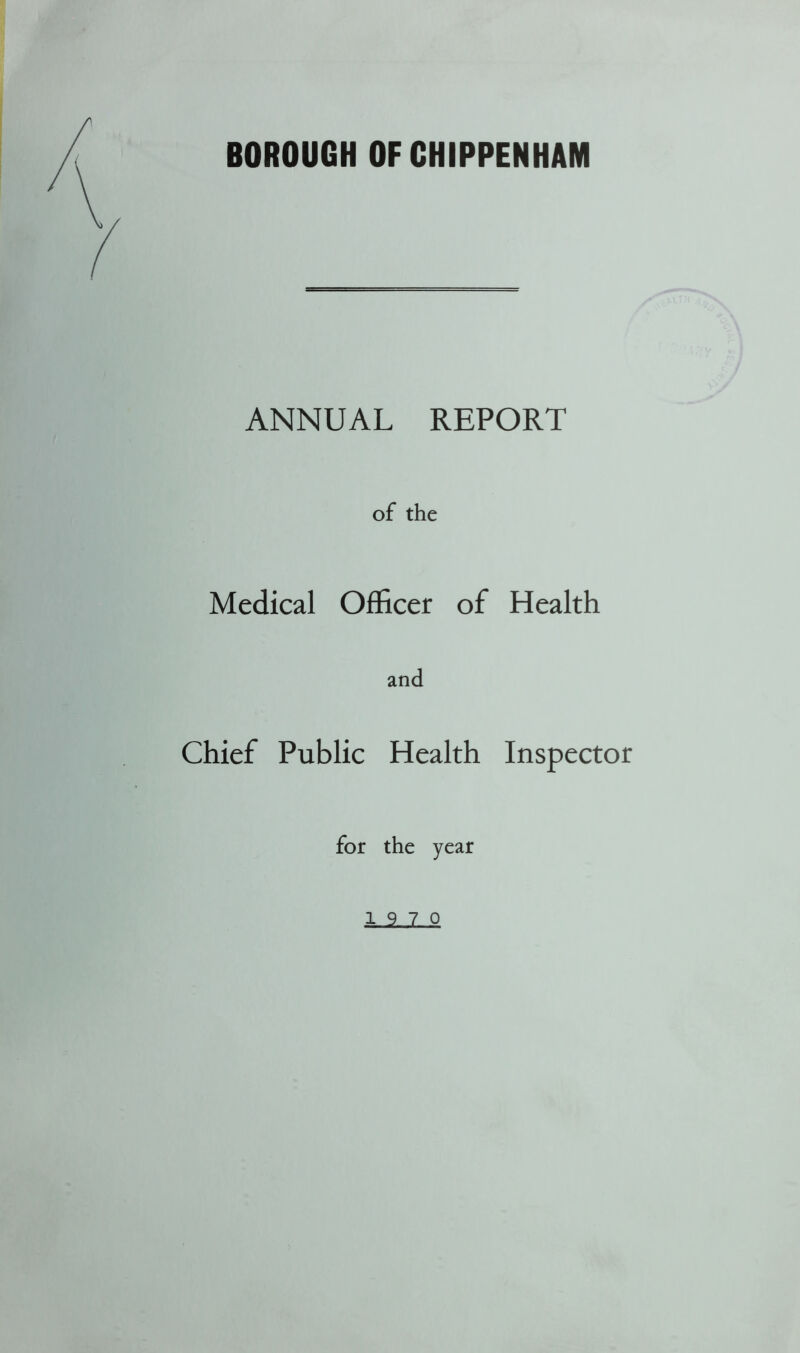 BOROUGH OF CHIPPENHAM ANNUAL REPORT of the Medical Officer of Health and Chief Public Health Inspector for the year 19 7 0