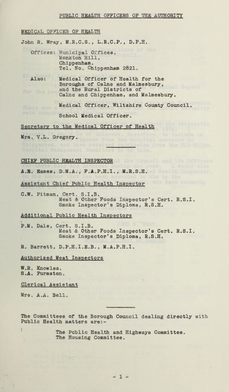 MEDICAL OFFICEH OF HEALTH John Ho Wray, MoRoCoS., L.RoCoPo, D.P,H. Offices? Municipal Offices, Monkton Hill, Chippenhamo Telo NOo Chippenham 2821. Also? Medical Officer of Health for the Boroughs of Caine and Malmeshury, and the Rural Districts of Caine and Chippenham, and Malmesbury, Medical Officer, Wiltshire County Council, School Medical Officer, Secretary to the Medical Officer of Health Mrs, VoLo Gregory, CHIEF PUBLIC HEALTH INSPECTOR A,E, Eames, D.M.A,, F.AoP.H.I., M,R,S,H, Assistant Chief Public Health Inspector C,W, Pitman, Cert, S.I.B, Meat Other Poods Inspector's Cert. R.S.I. Smoke Inspector's Diploma, R.S.H. Additional Public Health Inspectors P.M, Dale, Cert, S,I,B, Meat & Other Poods Inspector's Cert, R.S.I. Smoke Inspector’s Diploma, R.S.H, R« Barrett, D.P.H.I.E.B., M.A.P.H.I. Authorised Meat Inspectors W,Ro Knowles, S,A, Purmston, Clerical Assistant Mrs, A,A, Bello The Committees of the Borough Council dealing directly with Public Health matters ares- * The Public Health and Highways Committee. The Housing Committee, 1