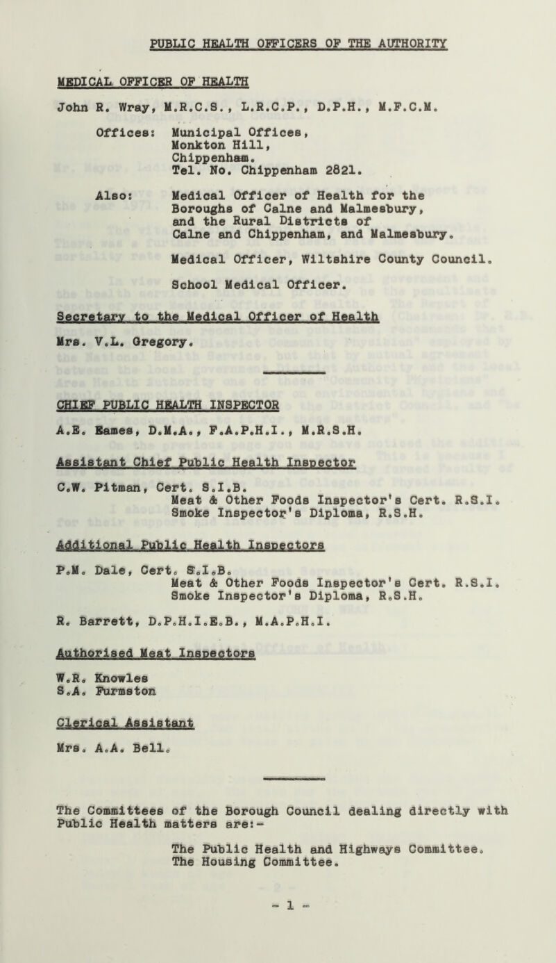 MBDICAL OPFICBR OF HEALTH John R. Wray, H.R.C.S., L.R.C.P., D.P.H., M.F.C.M. Offices: Municipal Offices, Monkton Hill, Chippenham. Tel. No. Chippenham 2821. Also: Medical Officer of Health for the Boroughs of Caine and Malmesbury, and the Rural Districts of Caine and Chippenham, and Malmesbury. Medical Officer, Wiltshire County Council. School Medical Officer. Secretary to the Medical Officer of Health Mrs. V.L. Gregory. CHIKF PUBLIC HEALTH INSPECTOR A.S. Barnes, D.M.A., F.A.P.H.I., M.R.S.H. Assistant Chief Public Health Inspector C«W. Pitman, Cert. S.I.B. Meat St Other Foods Inspector's Cert. R.S.l. Smoke Inspector's Diploma, R.S.H. ■AAdltlonal Public Health Inspectors P.M. Dale, Cert. S.I.B. Meat St Other Foods Inspector's Cert. R.S.l. Smoke Inspector's Diploma, R.S.H. R. Barrett, D.P.H.I.E.B., M.A.P.H.I. Authorised Meat Inspectors W.R. Knowles 3.A. Furmston Clerical Assistant Mrs. A.A. Bell. The Committees of the Borough Council dealing directly with Public Health matters are:- The Public Health and Highways Committee. The Housing Committee. - 1 -