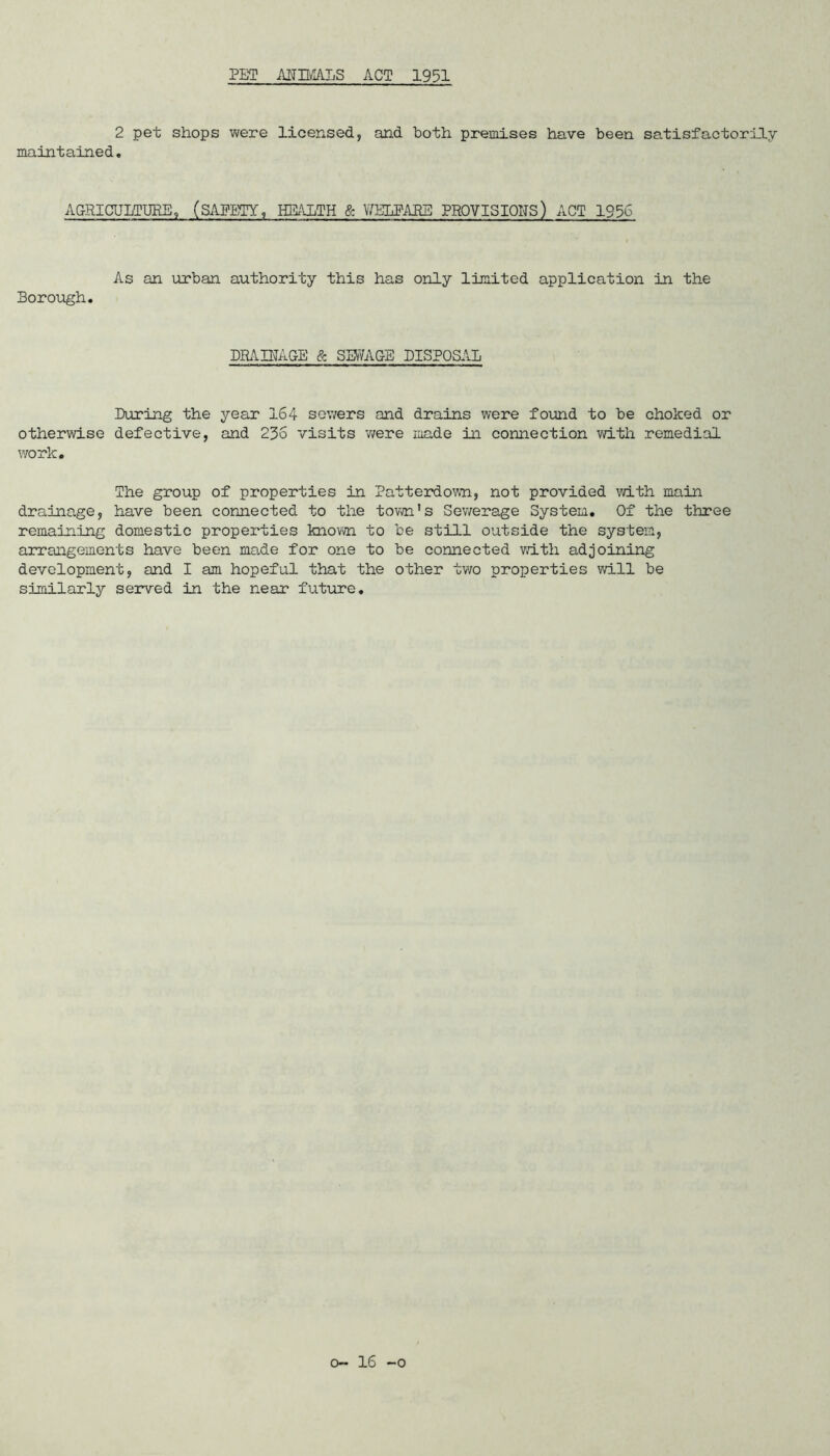 PET AHWALS ACT 1951 2 pet shops were licensed, and both premises have been satisfactorily- maintained. AGRICULTURE, (SAFETY, HEALTH & \7ELPAES PROVISIONS) ACT 1936 As an urban authority this has only limited application in the Borough. DRAINAGE & SEV/AGE DISPOSAL During the year 164 sewers and drains were found to be choked or otherwise defective, and 236 visits -were made in connection with remedial work. The group of properties in Patterdown, not provided with main drainage, have been connected to the tov/n’s Sewerage System. Of the three remaining domestic properties knovm to be still outside the system, arrangements have been made for one to be connected v;ith adjoining development, and I am hopeful that the other two properties will be similarly served in the near future.