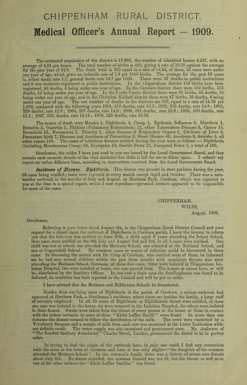 CHIPPENHAM RURAL DISTRICT. Medical Officer’s Annual Report — 1909. The estimated population of the district is 17,885, the number of inhabited houses 4,427, with an average of 4.04 per house. The total number of births is 400, giving a rate of 22.39 against the average ^for the past year of 24.0. The death total is 262 equal to a rate of 14.64, of these, 35 cases were under 'one year of age, which gives an infantile rate of 1.9 per 1000 births. The average for the past 10 years is, infant death rate 1.7, general death rate 13.7 per 1000. There were 27 deaths in public institutions and 6 non-residents registered in public institutions. In the Chippenham district 110 births have been registered, 46 deaths, 5 being under one year of age. In the Corsham district there were 152 births, 113 deaths, 14 being under one year of age. In the Castle Combe district there were 91 births, 63 deaths, IQ being under one year of age, and in the Christian Malford district there were 47 births, 35 deaths, 6 being under one year of age. The net number of deaths in the districts are 257, equal to a rate of 14.36 per I, 000, compared with the following years 1901, 219 deaths, rate 12.2 ; 1902, 252 deaths, rata 14.9 ; 1903, ^29 deaths,’rate 12.8; 1904, 267 deaths, rate 14.9; 1905, 231 deaths, rate 12.8; 1906, 200 deaths, rate II. 1; 1907, 253, deaths, rate 14.14; 1908, 225 deaths, rate 12.58. The causes of death were Measles 1, Diphtheria 4, Croup 1, Epidemic Influenza 8, Diarrhoea 1, Enteritis 3, Gastritis 1, Phthisis (Pulmonary Tuberculosis) 13, other Tuberculous Diseases 6, Cancer 15, Bronchitis 15, Pneumonia 7, Pleurisy 1, other diseases of Respiratory Organs 1, Cirrhosis of Liver 3, Premature birth 7, Diseases and Accidents of Parturition 3, Heart Disease 40, Accidents 8, Suicides 5, all other causes 114. The cases of infectious diseases notified during the year were as follows :— Diphtheria (including Membranous Croup) 65, Erysipelas 18, Scarlet Fever 21, Puerperal Fever 1, a total of 105. Gentlemen, the tables I have just read to you are issued by the Local Government Board, and they contain such accurate details of the vital statistics that little is left for me to dilate upon. I submit my report on rather difierent lines, according to instructions received from the Local Government Board. /neidenee of Disease. Diphtheria, This disease was present in most parishes during the year, 65 cases being notified; cases were reported in every month except April and October. There was a note- worthy outbreak in the months of July and August, at Hartham Park, Corsham, which was reported to you at the time in a special report, which I now reproduce—personal contact appeared to be responsible for most of the cases. CHIPPENHAM, WILTS, August, 1909. Gentlemen, Referring to your letter dated August 6th, to the Chippenham Rural District Council and your request for a report upon the outbreak of Diphtheria in Corsham parish, I have the honour to inform you that the first case was notified on June 29th, a child aged 3 years attending the Infant School, then cases were notified on the 8th July and August 2nd and 3rd, in all 5 cases were notified. One child was not at school, one attended the Methuen’School, one attended at the National School, and one at Coppershell School. No common cause or source of infection could be discovered in these cases. In discussing the matter with Dr. Crisp of Corsham, who notified some of them, he informed me he had seen several children within the past three months with suspicious throats who were attending the Methuen School, Corsham, of these five cases, three were isolated in Chippenham Iso- lation Hospital, two were isolated at home, one case proved fatal. The houses or rooms have, or will be, disinfected by the Sanitary Officer. In one case a drain near the dwellinghouse was found to be defected, its condition has been reported to the Council and will be put in order. I have advised that the Methuen and Biddestone Schools be disenfected. Besides these out-lying cases of Diphtheria in the parish, of Corsham, a serious outbreak had appeared at Hartham Park, a Gentleman’s residence, where there are besides the family, a large staff of servants employed. In all 19 cases of Diphtheria or Diphtheretic throat were notified, of these one case was isolated in the house, six wei’e removed to the Isolation Hospital, the others were isolated in their homes. Swabs were taken from the throat of every person in the house or those in contact with the indoor servants, in some of these “Klebs Loffler Bacilli” were found. In more than one instance the disease seemed to follow the distribution of the milk. The cows were examined by a Veterinary Surgeon and a sample of milk from each cow was examined at the Lister Institution with- out definite result. The water supply was also examined and pronounced pure. Mr. Anderson of “The London Sanitary Association” Charles Street, London, pronounced the drains to be in perfect order. In trying to find the origin of the outbreak here, in only one could I find any connection with the cases in the town of Corsham and here it was only slight—“ the daughter of the cowman attended the Methuen School.” lu the cowman’s family there was a history of severe sore throats about July 6th. No doctor attended, the cowman himself was not ill, but his throat as well as in one of the other milkers the “ Klebs Loffler Bacillus ” was found.