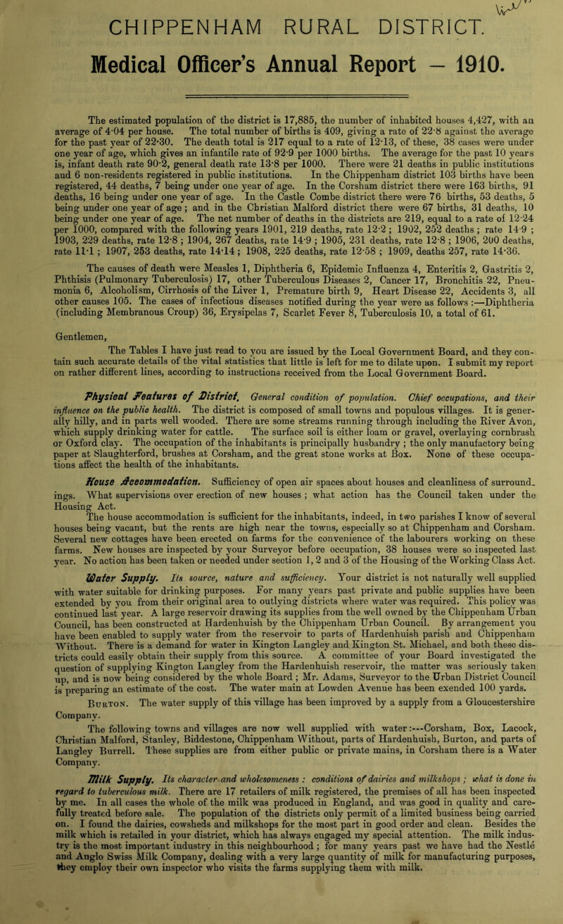 CHIPPENHAM RURAL DISTRICT. Medical Officer’s Annual Report — 1910. The estimated population of the district is 17,885, the number of inhabited houses 4,427, with an average of 4*04 per house. The total number of births is 409, giving a rate of 22*8 against the average for the past year of 22*30. The death total is 217 equal to a rate of 12*13, of these, 38 cases were under one year of age, which gives an infantile rate of 92*9 per 1000 births. The average for the past 10 years is, infant death rate 90*2, general death rate 13*8 per 1000. There were 21 deaths in public institutions aud 6 non-residents registered in public institutions. In the Chippenham district 103 births have been registered, 44 deaths, 7 being under one year of age. In the Corsham district there were 163 births, 91 deaths, 16 being under one year of age. In the Castle Combe district there were 76 births, 53 deaths, 5 being under one year of age ; and in the Christian Malford district there were 67 births, 31 deaths, 10 being under one year of age. The net number of deaths in the districts are 219, equal to a rate of 12*24 per 1000, compared with the following years 1901, 219 deaths, rate 12*2 ; 1902, 252 deaths ; rate 14*9 ; 1903, 229 deaths, rate 12*8 ; 1904, 267 deaths, rate 14*9 ; 1905, 231 deaths, rate 12*8 ; 1906, 200 deaths, rate 11*1 ; 1907, 253 deaths, rate 14*14; 1908, 225 deaths, rate 12*58 ; 1909, deaths 257, rate 14*36. The causes of death were Measles 1, Diphtheria 6, Epidemic Influenza 4, Enteritis 2, Gastritis 2, Phthisis (Pulmonary Tuberculosis) 17, other Tuberculous Diseases 2, Cancer 17, Bronchitis 22, Pneu- monia 6, Alcoholism, Cirrhosis of the Liver 1, Premature birth 9, Heart Disease 22, Accidents 3, all other causes 105. The cases of infectious diseases notified during the year were as follows :—Diphtheria (including Membranous Croup) 36, Erysipelas 7, Scarlet Fever 8, Tuberculosis 10, a total of 61. Gentlemen, The Tables I have just read to you are issued by the Local Government Board, and they con- tain such accurate details of the vital statistics that little is left for me to dilate upon. I submit my report on rather different lines, according to instructions received from the Local Government Board. Physical features of District, General condition of population. Chief occupations, and their influence on the public health. The district is composed of small towns and populous villages. It is gener- ally hilly, and in parts well wooded. There are some streams running through including the River Avon, which supply drinking water for cattle. The surface soil is either loam or gravel, overlaying cornbrash or Oxford clay. The occupation of the inhabitants is principally husbandry ; the only manufactory being paper at Slaughterford, brushes at Corsham, and the great stone works at Box. None of these occupa- tions affect the health of the inhabitants. House Accommodation. Sufficiency of open air spaces about houses and cleanliness of surround, ings. What supervisions over erection of new houses ; what action has the Council taken under the Housing Act. The house accommodation is sufficient for the inhabitants, indeed, in two parishes I know of several houses being vacant, but the rents are high near the towns, especially so at Chippenham and Corsham. Several new cottages have been erected on farms for the convenience of the labourers working on these farms. New houses are inspected by your Surveyor before occupation, 38 houses were so inspected last year. No action has been taken or needed under section 1, 2 and 3 of the Housing of the Working Class Act. Water Supply. Its source, nature and sufficiency. Your district is not naturally well supplied with water suitable for drinking purposes. For many years past private and public supplies have been extended by you from their original area to outlying districts whei*e water was required. This policy was continued last year. A large reservoir drawing its supplies from the well owned by the Chippenham Urban Council, has been constructed at Hardenhuish by the Chippenham Urban Council. By arrangement you have been enabled to supply water from the reservoir to parts of Hardenhuish parish and Chippenham Without. There is a demand for water in Kington Langley and Kington St. Michael, and both these dis- tricts could easily obtain their supply from this source. A committee of your Board investigated the question of supplying Kington Langley from the Hardenhuish i*eservoir, the matter was seriously taken up, and is now being considered by the whole Board ; Mr. Adams, Surveyor to the Urban District Council is preparing an estimate of the cost. The water main at Lowden Avenue has been exended 100 yards. Burton. The water supply of this village has been improved by a supply from a Gloucestershire Company. The following towns and villages are now well supplied with waterCorsham, Box, Lacock, Christian Malford, Stanley, Biddestone, Chippenham Without, parts of Hardenhuish, Burton, and parts of Langley Burrell. These supplies are from either public or private mains, in Corsham there is a Water Company. Illilk Supply. Its character and wholesomeness : conditions of dairies and milkshops ; what is done in regard to tuberculous milk. There are 17 retailers of milk registered, the premises of all has been inspected by me. In all cases the whole of the milk was produced in England, aud was good in quality and care- fully treated before sale. The population of the districts only permit of a limited business being carried on. I found the dairies, cowsheds and milkshops for the most part in good order and clean. Besides the milk which is retailed in your district, which has always engaged my special attention. The milk indus- try is the most important industry in this neighbourhood ; for many years past we have had the Nestle and Anglo Swiss Milk Company, dealing with a very large quantity of milk for manufacturing purposes, they employ their own inspector who visits the farms supplying them with milk.