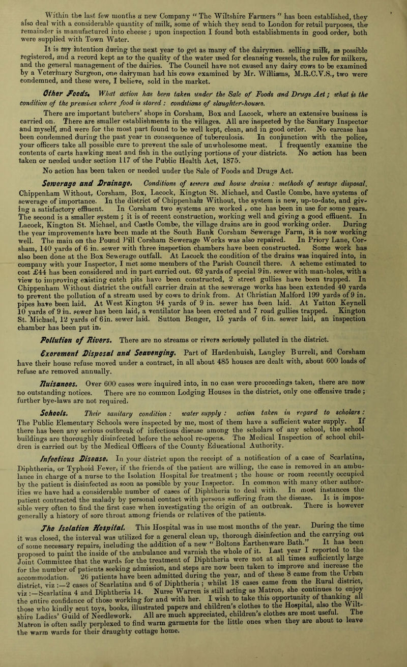 Within the last few months a new Company “ The Wiltshire Farmers u has been established, they also deal with a considerable quantity of milk, some of which they send to London for retail purposes, the remainder is manufactured into eheese j upon inspection I found both establishments in goodi order, both were supplied with Town Water. It is my intention during the nes£t year to get as many of the dairymen, selling milk, as possible registered, and a record kept as to the quality of the water used for cleansing vessels, the rules for milkers, and the general management of the dairies. The Council have not caused any dairy cows to be examined by a Veterinary Surgeon, one dairyman had his cows examined by Mr. Williams, M.R.C.V.S., two were Condemned, and these were, I believe, sold in the market. Other foods* What action has been taken under the Sale of Foods and Drugs Act; what is the condition of the premises where food is stored : conditions of slaughter-houses. There are important butchers’ shops in Corsham, Box and Lacock, where an extensive business is carried on. There are smaller establishments in the villages. All are inspected by the Sanitary Inspector and myself, and were for the most part found to be well kept, clean, and in good order. No carcase has been condemned during the past year in consequence of tuberculosis. In conjunction with the police, your officers take all possible care to prevent the sale of unwholesome meat. I frequently examine the contents of carts hawking meat and fish in the outlying portions of your districts. No action has been taken or needed under section 1L7 of the Public Health Act, 1875. No action has been taken or needed under the Sale of Foods and Drugs Act. Sewerage and Drainaget Conditions of sewers and house drains: methods of sewage disposal. Chippenham Without, Corsham, Box, Lacock, Kington St. Michael, and Castle Combe, have systems of sewerage of importance. In the district of Chippenham Without, the system is new, up-to-date, and giv- ing a satisfactory effluent. In Corsham two systems are worked , one has been in use for some years. The second is a smaller system J it is of recent construction, working well and giving a good effluent. In Lacock, Kington St. Michael, and Castle Combe, the village drains are in good working order. During the year improvements have been made at the South Bank Corsham Sewerage Farm, it is now working well. The main on the Pound Pill Corsham Sewerage Works was also repaired. In Priory Lane, Cor- sham, 140 yards of 6 in. sewer with three inspection chambers have been constructed. Some work has also been done at the Box Sewerage outfall. At Lacock the condition of the drains was inquired into, in company with your Inspector, I met some members of the Parish Council there. A scheme estimated to cost £44 has been considered and in part carried out. 62 yards of special 9 in. sewer with man-holes, with a View to improving existing catch pits have been constructed, 2 street gullies have been trapped. In Chippenham Without district the outfall carrier drain at the sewerage works has been extended 40 yards to prevent the pollution of a stream used by cows to drink from. At Christian Malford 199 yards of 9 in. pipes have been laid. At West Kington 94 yards of 9 in. sewer has been laid. At Yatton Keynell 10 yards of 9 in. eewef has been laid, a ventilator has been erected and 7 road gullies trapped. Kington St. Michael, 12 yards of 6in. sewer laid. Sutton Benger, 15 yards of 6 in. sewer laid, an inspection chamber has been put in. Pollution of Rivers. There are no streams or rivers seriously polluted in the district. Sxorement Disposal and Scavenging. Part of Hardenhuish, Langley Burrell, and Corsham have their house refuse moved under a contract, in all about 485 houses are dealt with, about 600 loads of refuse are removed annually. Tluisanoes. Over 600 cases were inquired into, in no case were proceedings taken, there are now no outstanding notices. There are no common Lodging Houses in the district, only one offensive trade ; further bye-laws are not required. Schools. Their sanitary condition: water supply : action taken in regard to scholars: The Public Elementary Schools were inspected by me, most of them have a sufficient water supply. If there has been any serious outbreak of infectious disease among the scholars of any school, the school buildings are thoroughly disinfected before the school re-opens. The Medical Inspection of school chil- dren is carried out by the Medical Officers of the County Educational Authority. Infectious Disease. In your district upon the receipt of a notification of a case of Scarlatina, Diphtheria, or Typhoid Fever, if the friends of the patient are willing, the case is removed in an ambu- lance in charge of a nurse to the Isolation Hospital for treatment ; the house or room recently occupied by the patient is disinfected as soon as possible by your Inspector. In common with many other author- ities we have had a considerable number of cases of Diphtheria to deal with. In most instances the patient contracted the malady by personal contact with persons suffering from the disease. It is impos- sible very often to find the first case when investigating the origin of an outbreak. There is however generally a history of sore throat among friends or relatives of the patients. Jhe Isolation Hospital. This Hospital was in use most months of the year. During the time it was closed, the interval was utilized for a general clean up, thorough disinfection and. the carrying out of some necessary repairs, including the addition of a new “ Boltons Earthenware Bath. It has been proposed to paint the iuside of the ambulance and varnish the whole of it. Last year I reported to the Joint Committee that the wards for the treatment of Diphtheria were not at all times sufficiently large for the number of patients seeking admission, and steps are now been taken to improve and increase the accommodation. 26 patients have been admitted during the year, and of these 8 came from the Urban district, viz 2 cases of Scarlatina and 6 of Diphtheria; whilst 18 cases came from the Rural district, viz :—Scarlatina 4 and Diphtheria 14. Nurse Warren is still acting as Matron, she continues to enjoy the entire confidence of those working for and with her. I wish to take this opportunity ol thanking a those who kindly sent toys, books, illustrated papers and children s clothes to the Hospital, also the Wilt- shire Ladies’ Guild of Needlework. All are much appreciated, children s clothes are most useful. Ihe Matron is often sadly perplexed to find warm garments for the little ones when they are about to leave the warm Wards for their draughty cottage home.
