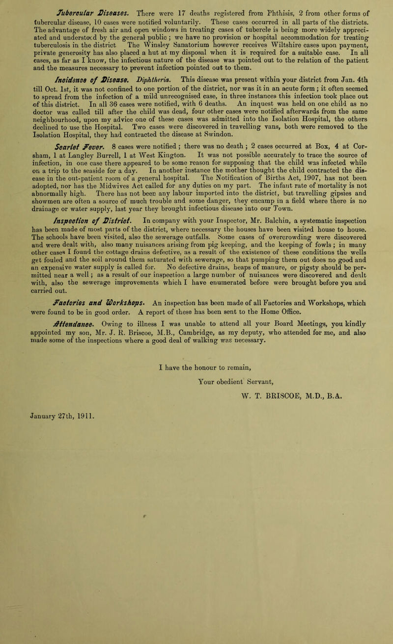 Tubercular Diseases. There were 17 deaths registered from Phthisis, 2 from other forms of tubercular disease, 10 cases were notified voluntarily. These cases occurred in all parts of the districts. The advantage of fresh air and open windows in treating cases of tubercle is being more widely appreci- ated and understood the general public ; we have no provision or hospital accommodation for treating tuberculosis in the district The Winsley Sanatorium however receives Wiltshire cases upon payment, private generosity has also placed a hut at my disposal when it is required for a suitable case. In all cases, as far as I know, the infectious nature of the disease was pointed out to the relation of the patient and the measures necessary to prevent infection pointed out to them. 1neidenee of Disease. Diphtheria. This disease was present within your district from Jan. 4th till Oct. 1st, it was not confined to one portion of the district, nor was it in an acute form ; it often seemed to spread from the infection of a mild unrecognised case, in three instances this infection took place out of this district. In all 36 cases were notified, with 6 deaths. An inquest was held on one child as no doctor was called till after the child was dead, four other cases were notified afterwards from the same neighbourhood, upon my advice one of these cases was admitted into the Isolation Hospital, the others declined to use the Hospital. Two cases were discovered in travelling vans, both were removed to the Isolation Hospital, they had contracted the disease at Swindon. Scarlet fever. 8 cases were notified ; there was no death ; 2 cases occurred at Box, 4 at Cor- sham, 1 at Langley Burrell, 1 at West Kington. It was not possible accurately to trace the source of infection, in one case there appeared to be some reason for supposing that the child was infected while on a trip to the seaside for a day. In another instance the mother thought the child contracted the dis- ease in the out-patient room of a general hospital. The Notification of Births Act, 1907, has not been adopted, nor has the Midwives Act called for any duties on my part. The infant rate of mortality is not abnormally high. There has not been any labour imported into the district, but travelling gipsies and showmen are often a source of much trouble and some danger, they encamp in a field where there is no drainage or water supply, last year they brought infectious disease into our Town. Inspection of District. In company with your Inspector, Mr. Balchin, a systematic inspection has been made of most parts of the district, where necessary the houses have been visited house to house. The schools have been visited, also the sewerage outfalls. Some cases of overcrowding were discovered and were dealt with, also many nuisances arising from pig keeping, and the keeping of fowls ; in many other case® I found the cottage drains defective, as a result of the existence of these conditions the wells get fouled and the soil around them saturated with sewerage, so that pumping them out does no good and an expensive water supply is called for. No defective drains, heaps of manure, or pigsty should be per- mitted near a well; as a result of our inspection a large number of nuisances were discovered and dealt with, also the sewerage improvements which I have enumerated before were brought before you and carried out. factories and Workshops. An inspection has been made of all Factories and Workshops, which were found to be in good order. A report of these has been sent to the Home Office. Attendance. Owing to illness I was unable to attend all your Board Meetings, you kindly appointed my son, Mr. J. R. Briscoe, M.B., Cambridge, as my deputy, who attended for me, and also made some of the inspections where a good deal of walking was necessary. I have the honour to remain, Your obedient Servant, W. T. BRISCOE, M.D., B.A. January 27th, 1911.