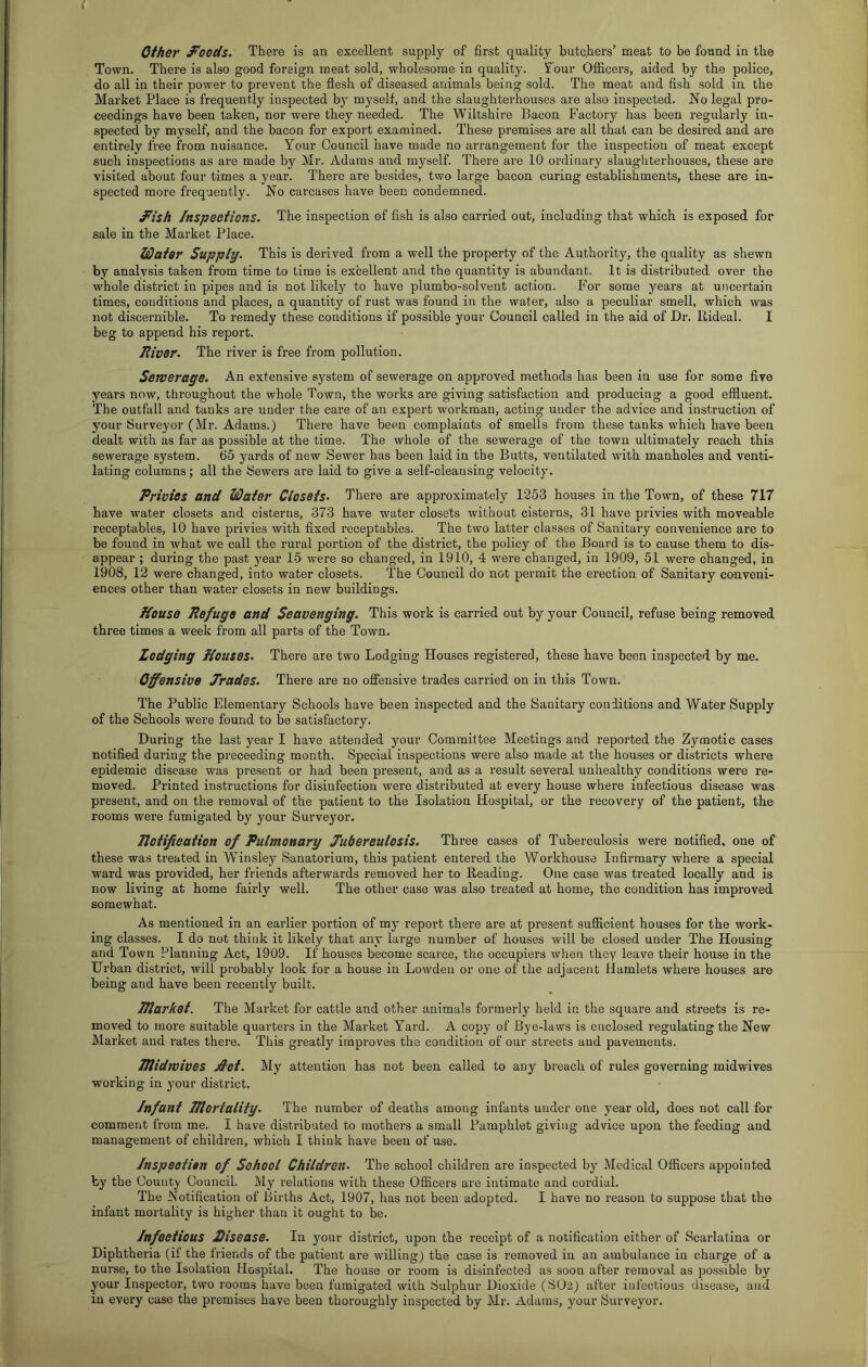 { other J^oods. There is an excellent supply of first quality butcfiers’ meat to be found in the Town. There is also good foreign meat sold, wholesome in quality. £our Officers, aided by the police, do all in their power to prevent the flesh of diseased animals being sold. The meat and fish sold in the Market Place is frequently inspected by myself, and the slaughterhouses are also inspected. No legal pro- ceedings have been taken, nor were they needed. The Wiltshire Bacon Factory has been regularly in- spected by myself, and the bacon for export examined. These premises are all that can be desired and are entirely free from nuisance. Your Council have made no arrangement for the inspection of meat except such inspections as are made by Mr. Adams and myself. There are 10 ordinary slaughterhouses, these a.re visited about four times a year. There are besides, two large bacon curing establishments, these are in- spected more frequently. No carcases have been condemned. d*ish /nspeefions. The inspection of fisb is also carried out, including that which is exposed for sale in the Market Place. Water Supply- This is derived from a well the property of the Authority, the quality as shewn by analvsis taken from time to time is excellent and the quantity is abundant. It is distributed over the whole district in pipes and is not likely to have plumbo-solvent action. For some years at uncertain times, conditions and places, a quantity of rust was found in the water, also a peculiar smell, which was not discernible. To remedy these conditions if possible your Council called in the aid of Dr. llideal. I beg to append his report. lliver. The river is free from pollution. Sewerage. An extensive system of sewerage on approved methods has been in use for some five years now, throughout the whole Town, the works are giving satisfaction and producing a good effluent. The outfall and tanks are under the care of an expert workman, acting under the advice and instruction of your Surveyor (Mr. Adams.) There have been complaints of smells from these tanks which have been dealt with as far as possible at the time. The whole of the sewerage of the town ultimately reach this sewerage system. 65 yards of new Sewer has been laid in the Butts, ventilated with manholes and venti- lating columns; all the Sewers are laid to give a self-cleansing velocity. Privies and Water Closets- There are approximately 1253 houses in the Town, of these 717 have water closets and cisterns, 373 have water closets without cisterns, 31 have privies with moveable receptables, 10 have privies with fixed receptables. The two latter classes of Sanitary convenience are to be found in what we call the rural portion of the district, the policy of the Board is to cause them to dis- appear ; during the past year 15 were so changed, in 1910, 4 were changed, in 1909, 51 were changed, in 1908, 12 were changed, into water closets. The Council do not permit the erection of Sanitary conveni- ences other than water closets in new buildings. House Refuge and Seavenging. This work is carried out by your Council, refuse being removed three times a week from all parts of the Town. Lodging Houses- There are two Lodging Houses registered, these have been inspected by me. Offensive Trades. There are no offensive trades carried on in this Town. The Public Elementary Schools have been inspected and the Sanitary conditions and Water Supply of the Schools were found to be satisfactory. During the last year I have attended your Committee Meetings and reported the Zymotic cases notified during the proceeding month. Special inspections were also made at the houses or districts where epidemic disease was present or had been present, and as a result several unhealthy conditions were re- moved. Printed instructions for disinfection were distributed at every house where infectious disease was present, and on the removal of the patient to the Isolation Hospital, or the recovery of the patient, the rooms were fumigated by your Sui’veyor. Jlotifieation of Pulmonary Tubereulosis. Three cases of Tuberculosis were notified, one of these was treated in Winsley Sanatorium, this patient entered the Workhouse Infirmary where a special ward was provided, her friends afterwards removed her to Reading. One case was treated locally and is now living at home fairly well. The other case was also treated at home, the condition has improved somewhat. As mentioned in an earlier portion of my report there are at present sufficient houses for the work- ing classes. I do not think it likely that any large number of houses will be closed under The Housing and Town Planning Act, 1909. If houses become scarce, the occupiers when they leave their house in the Urban district, will probably look for a house in Lowden or one of the adjacent Hamlets where houses are being and have been recently built. Tflarket. The Market for cattle and other animals formerly held in the square and streets is re- moved to more suitable quarters in the Market Yard. A copy of Bye-laws is enclosed regulating the New Market and rates there. This greatly improves the condition of our streets and pavements. Hlidwives jdet. My attention has not been called to any breach of rules governing midwives working in your district. Infant mortality- The number of deaths among infants under one year old, does not call for comment from me. I have distributed to mothers a small Pamphlet giving advice upon the feeding and management of children, which I think have been of use. Inspeetien of School Children- The school children are inspected by Medical Officers appointed by the County Council. My relations with these Officers are intimate and cordial. The Notification of Births Act, 1907, has not been adopted. I have no reason to suppose that the infant mortality is higher than it ought to be. Infoetious Disease- In ^mur district, upon the receipt of a notification either of Scarlatina or Diphtheria (if the friends of the patient are willing) the case is removed in an ambulance in charge of a nurse, to the Isolation Hospital. The house or room is disinfected as soon after removal as possible by your Inspector, two rooms have been fumigated with Sulphur Dioxide (SO2) after infectious disease, and in every case the premises have been thoroughly inspected by Mr. Adams, your Surveyor.