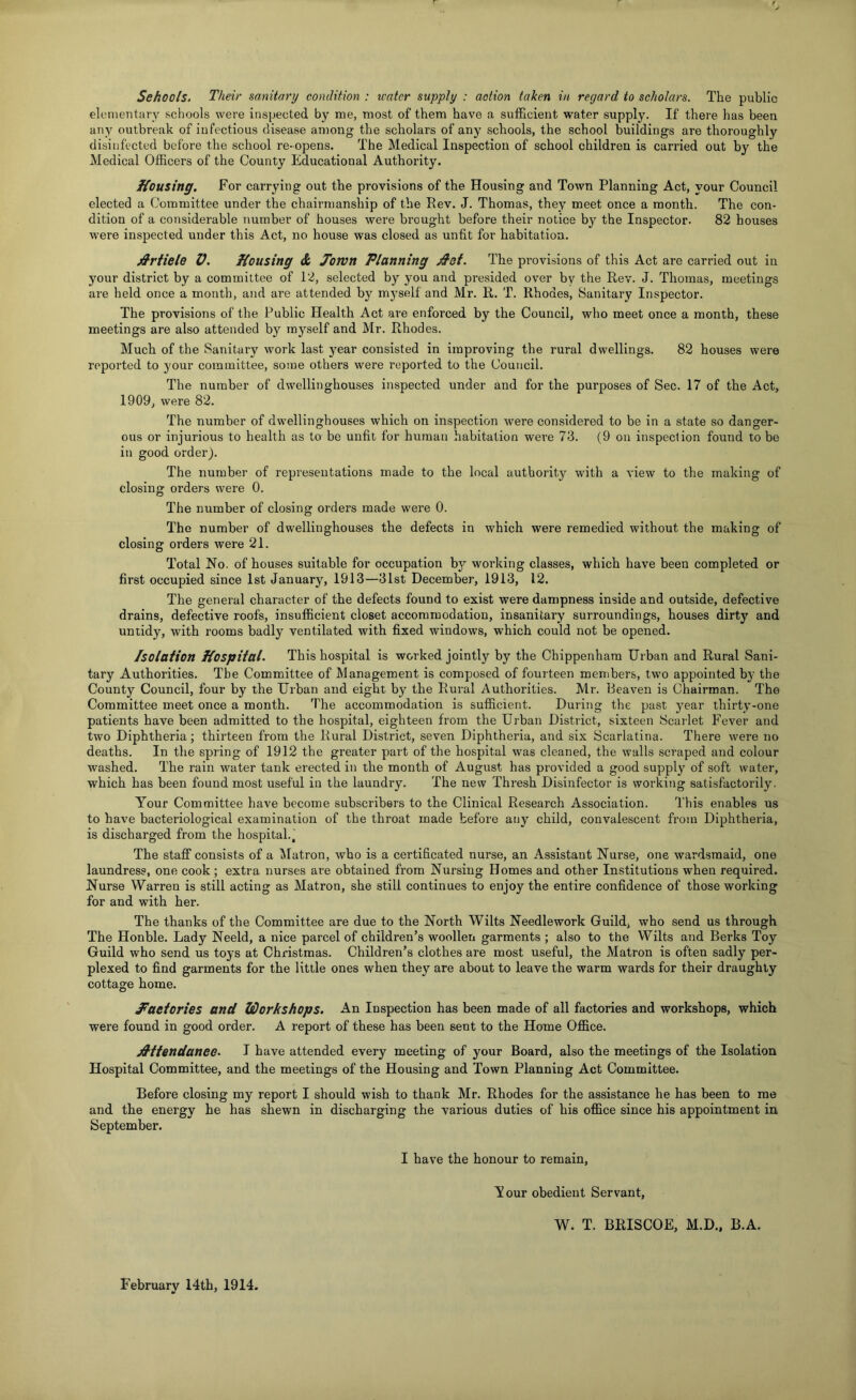 elonientary scliools were inspected by me, most of them have a sufi&cient water supply. If there has been any outbreak of infectious disease among the scholars of any schools, the school buildings are thoroughly disinfected before the school re-opens. The Medical Inspection of school children is carried out by the Medical Officers of the County Educational Authority. Kousing. For carrying out the provisions of the Housing and Town Planning Act, your Council elected a Committee under the chairmanship of the Rev. J. Thomas, they meet once a month. The con- dition of a considerable number of houses were brought before their notice by the Inspector. 82 houses were inspected under this Act, no house was closed as unfit for habitation. jS'riiele V. Housing & Jown Planning The provisions of this Act are carried out in your district by a committee of 12, selected by you and presided over by the Rev. J. Thomas, meetings are held once a month, and are attended by m3^self and Mr. R. T. Rhodes, Sanitary Inspector. The provisions of the Public Health Act are enforced by the Council, who meet once a month, these meetings are also attended by myself and Mr. Rhodes. Much of the Sanitary work last j'ear consisted in improving the rural dwellings. 82 houses were reported to your committee, some others were reported to the Council. The number of dwellinghouses inspected under and for the purposes of Sec. 17 of the Act, 1909, were 82. The number of dwellinghouses which on inspection were considered to be in a state so danger- ous or injurious to health as to be unfit for human habitation were 73. (9 on inspeclion found to be in good order). The number of representations made to the local authority with a view to the making of closing orders were 0. The number of closing orders made were 0. The number of dwellinghouses the defects in which were remedied without the making of closing orders were 21. Total No. of houses suitable for occupation by working classes, which have been completed or first occupied since 1st January, 1913—31st December, 1913, 12. The general character of the defects found to exist were dampness inside and outside, defective drains, defective roofs, insufficient closet accommodation, insanitary surroundings, houses dirty and untidy, with rooms badly ventilated with fixed windows, which could not be opened. Isolation Hospital. This hospital is worked jointly by the Chippenham Urban and Rural Sani- tary Authorities. The Committee of Management is composed of fourteen members, two appointed by the County Council, four by the Urban and eight by the Rural Authorities. Mr. Heaven is Chairman. The Committee meet once a month. The accommodation is sufficient. During the past year thirty-one patients have been admitted to the hospital, eighteen from the Urban District, sixteen Scarlet Fever and two Diphtheria; thirteen from the Rural District, seven Diphtheria, and six Scarlatina. There were no deaths. In the spring of 1912 the greater part of the hospital was cleaned, the walls scraped and colour washed. The rain water tank erected in the month of August has provided a good supply of soft water, which has been found most useful in the laundry. The new Thresh Disinfector is working satisfactorily. Your Committee have become subscribers to the Clinical Research Association. This enables us to have bacteriological examination of the throat made before any child, convalescent from Diphtheria, is discharged from the hospital.. The staff consists of a ^latron, who is a certificated nurse, an Assistant Nurse, one wardsmaid, one laundress, one cook ; extra nurses are obtained from Nursing Homes and other Institutions when required. Nurse Warren is still acting as Matron, she still continues to enjoy the entire confidence of those working for and with her. The thanks of the Committee are due to the North Wilts Needlework Guild, who send us through The Honble. Lady Neeld, a nice parcel of children’s woollen garments ; also to the Wilts and Berks Toy Guild who send us toys at Christmas. Children’s clothes are most useful, the Matron is often sadly per- plexed to find garments for the little ones when they are about to leave the warm wards for their draughty cottage home. Haetories and Workshops. An Inspection has been made of all factories and workshops, which were found in good order. A report of these has been sent to the Home Office. jS'ttendanee. I have attended every meeting of your Board, also the meetings of the Isolation Hospital Committee, and the meetings of the Housing and Town Planning Act Committee. Before closing my report I should wish to thank Mr. Rhodes for the assistance he has been to me and the energy he has shewn in discharging the various duties of his office since his appointment in September. I have the honour to remain, Y our obedient Servant, W. T, BRISCOE, M.D., B.A. February 14th, 1914.