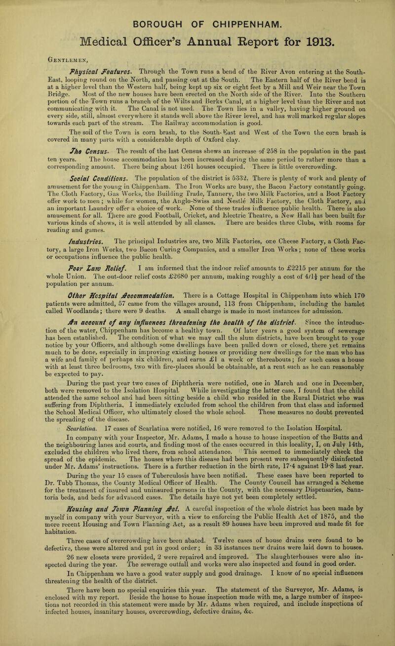 BOROUGH OF CHIPPENHAM. Medical Officer’s Annual Report for 1913. Gentlemen, Physical features. Through the Town runs a bend of the River Avon entering at the South- East, looping round on the North, and passing out at the vSouth. The Eastern half of the River bend is at a higher level than the Western half, being kept up six or eight feet by a Mill and Weir near the Town Bridge. Most of the new houses have been erected on the North side of the River. Into the Southern portion of the Town runs a branch of the Wilts and Berks Canal, at a higher level than the River and not communicating with it. The Canal is not used. The Town lies in a valley, having higher ground on every side, still, almost everywhere it stands well above the River level, and has well marked regular slopes towards each part of the stream. The Railway accommodation is good. The soil of the Town is corn brash, to the South-East and West of the Town the corn brash is covered in many parts with a considerable depth of Oxford clay. Phc Census- The result of the last Census shews an increase of 258 in the population in the past ten years. The house accommodation has been increased during the same period to rather more than a corresponding amount. There being about 1261 houses occupied. There is little overcrowding. Social Conditions. The population of the district is 5332. There is plenty of work and plenty of amusement for the young in Chippenham. The Iron Works are busy, the Bacon Factory constantly going. The Cloth Factory, Gas Works, the Building Trade, Tannery, the two Milk Factories, and a Boot Factory offer work to men ; rvhile for women, the Anglo-Swiss and Nestle Milk Factory, the Cloth F^actory, and an important Laundry offer a choice of work. None of these trades inffuence public health. There is also amusement for all. TJiere are good Football, Cricket, and Electric Theatre, a New Hall has been built for various kinds of shows, it is well attended by all classes. There are besides three Cluhs, with rooms for reading and games. Industries. The principal Industries are, two Milk Factories, one Cheese Factory, a Cloth Fac- tory, a large Iron Works, two Bacon Curing Companies, and a smaller Iron Works; none of these works or occupations influence the public health. Poor Lam Relief. I am informed that the indoor relief amounts to £2215 per annum for the whole Enion. The out-door relief costs £2680 per annuth, making roughly a cost of 4/1^ per head of the population per annum. Other Hospital jS'ceommodation. There is a Cottage Hospital in Chippenham into which 17ff patients were admitted, 57 came from the villages around, 113 from Chippenham, including the hamlet called Woodlands; there were 9 deaths. A small charge is made in most itistances for admission. ^n account of any influences threatening the health of the district. Since the introduc- tion of the water, Chippenham has become a healthy town. Of later years a good system of sewerage has been established. The condition of what we may call the slum districts, have been brought to your notice by your Officers, and although some dwellings have been pulled down or closed, there yet remains much to be done, especially in improving existing houses or providing new dwellings for the man who has a v/ife and family of perhaps six children, and earns £1 a week or thereabouts; for such cases a house w'ith at least three bedrooms, two with fire-places should be obtainable, at a rent such as he can reasonably be expected to pay. During the past year two cases of Diphtheria were notified, one in March and one in December, both were removed to the Isolation Hospital. While investigating the latter case, I found that the child attended the same school and had been sitting beside a child who resided in the Rural District who was suffering from Diphtheria, I immediately excluded from school the children from that class and informed the School Medical Officer, who ultimately closed the whole school. These measures no doubt prevented the spreading of the disease. Scarlatina. 17 cases of Scarlatina were notified, 16 were removed to the Isolation Hospital. In company with your Inspector, Mr. Adams, I made a house to house inspection of the Butts and the neighbouring lanes and courts, and finding most of the cases occurred in this locality, I, on July 14th, excluded the children who lived there, from school attendance. This seemed to immediately check the spread of the epidemic. The houses where this disease had been present were subsequently disinfected under Mr. Adams’ instructions. There is a further reduction in the birth rate, 17’4 against 19-8 last year. During the year 15 cases of Tuberculosis have been notified. These cases have been reported to Dr. Tubb Thomas, the County Medical Officer of Health. The County Council has arranged a Scheme for the treatment of insured and uninsured persons in the County, with the necessary Dispensaries, Sana- toria beds, and beds for advanced cases. The details haye not yet been completely settled. Housing and Tomn Planning jS'ct. A careful inspection of the whole district has been made by myself in company with your Surveyor, with a view to enforcing the Public Health Act of 1875, and the more recent Housing and Town Planning Act, as a result 89 houses have been improved and made fit for habitation. Three cases of overcrowding have been abated. Twelve cases of house drains were found to be defective, these were altered and put in good order; in 33 instances new drains were laid down to houses. 26 new closets were provided, 2 were repaired and improved. The slaughterhouses were also in- spected during the year. The sewerage outfall and works were also inspected and found in good order. In Chippenham we have a good water supply and good drainage. I know of no special influences threatening the health of the district. There have been no special enquiries this year. The statement of the Surveyor, Mr. Adams, is enclosed with my report. Beside the house to house inspection made with me, a large number of inspec- tions not recorded in this statement were made by Mr. Adams when required, and include inspections of infected houses, insanitary houses, overcrowding, defective drains, &c.