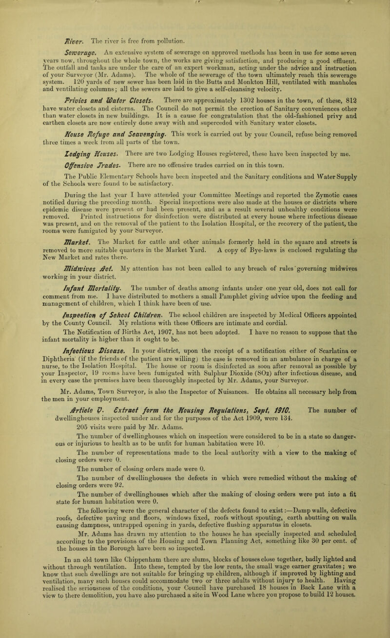 jRiver- Tlie river is free from pollution. Sewerage. An extensive system of sewerage on approved methods has been in use for some seven years now, throughout the whole town, the works are giving satisfaction, and producing a good effluent, The outfall and tanks are under the care of an expert workman, acting under the advice and instruction of your Surveyor (Mr. Adams). The whole of the sewerage of the town ultimately reach this sewerage system. 120 yards of new sewer has been laid in the Butts and Monkton Hill, ventilated with manholes and ventilating columns; all the sewers are laid to give a self-cleansing velocity. Privies and Wafer Closets. There are approximately 1302 houses in the town, of these, 812 have water closets and cisterns. The Council do not permit the erection of Sanitary conveniences other than water closets in new buildings. It is a cause for congratulation that the old-fashioned privy and earthen closets are now entirely done away with and superceded with Sanitary water closets. Kouse Pefuge and Scavenging. This work is carried out bjr your Council, refuse being removed three times a week irom all parts of the town. Lodging Kouses. There are two Lodging Houses registered, these have been inspected by me. Offensive Jrades. There are no offensive trades carried on in this town. The Public Elementary Schools have been inspected and the Sanitary conditions and Water Supplj’ of the Schools were found to be satisfactory. During the last j^ear I have attended your Committee Meetings and reported the Zymotic cases notified during the preceding month. Special inspections were also made at the houses or districts where epidemic disease were present or had been present, and as a result several unhealthy conditions were removed. Printed instructions for disinfection were distributed at every house where infectious disease was present, and on the removal of the patient to the Isolation Hospital, or the recovery of the patient, the rooms were fumigated by your Surveyor. JUarket. The Market for cattle and other animals formerly held in the square and streets is removed to more suitable quarters in the Market Yard. A copy of Bye-laws is enclosed regulating the New Market and rates there. TJlidrvives jdef. My attention has not been called to any breach of rules‘governing mid wives working in your district. Infant mortality. The number of deaths among infants under one j^ear old, does not call for comment from me. I have distributed to mothers a small Pamphlet giving advice upon the feeding and management of children, which I think have been of use. Inspection of School Children. The school children ai-e inspected by Medical Officers appointed by the County Council. My relations with these Officers are intimate and cordial. The Notification of Births Act, 1907, has not been adopted. I have no reason to suppose that the infant mortality is higher than it ought to be. Infeefious Disease. In your district, upon the receipt of a notification either of Scarlatina or Diphtheria’ (if the friends of the patient are willing) the case is removed in an ambulance in charge of a nurse, to the Isolation Hospital. The house or room is disinfected as soon after removal as possible by your Inspector, 19 rooms have been fumigated with Sulphur Dioxide (SO2) after infectious disease, and in every case the premises have been thoroughly inspected by Mr. Adams, your Surveyor. Mr. Adams, Town Surveyor, is also the Inspector of Nuisances. He obtains all necessary help from the men in your employment. jirtiele V. Cxfraef form the Housing Pegulations,^ Sept, 1910. The number of dwellinghouses inspected under and for the purposes of the Act 1909, were 134. 205 visits were paid by Mr. Adams. The number of dwellinghouses which on inspection were considered to be in a state so danger-, ous or injurious to health as to be unfit for human habitation were 10. ^ The number of representations made to the local authority with a view to the making of closing orders were 0. The number of closing orders made were 0. The number of dwellinghouses the defects in which were remedied without the making of closing orders were 92. The number of dwellinghouses which after the making of closing orders were put into a fit state for human habitation were 0. The following were the general character of the defects found to exist:—Damp walls, defective roofs, defective paving and floors, windows fixed, roofs without spouting, earth abutting on walls, causing dampness, untrapped opening in yards, defective flushing apparatus in closets. Mr. Adams has drawn my attention to the houses he has specially inspected and scheduled according to the provisions of the Housing and Town Planning Act, something like 30 per cent, of the houses in the Borough have been so inspected. In an old town like Chippenham there are slums, blocks of houses close together, badly lighted and without through ventilation. Into these, tempted by the low rents, the small wage earner gravitates ; we know that such dwellings are not suitable for bringing up children, although if improved by lighting and ventilation, many such houses could accommodate two or three adults without injury to health. Having realised the seriousness of the conditions, your Council have purchased 18 houses in Back Lane with a view to there demolition, you have also purchased a site in Wood Lane where you propose to build 12 houses.