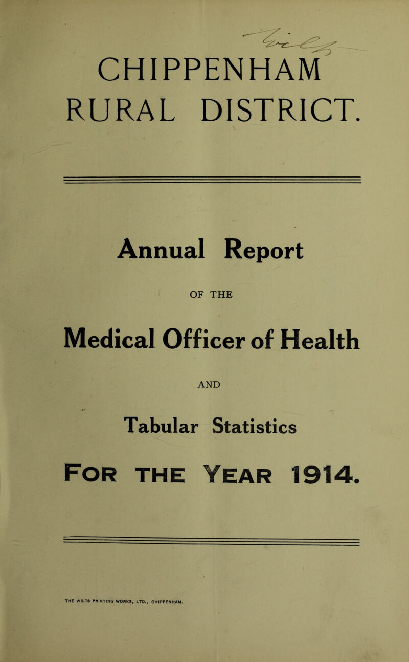 CHIPPENHAM RURAL DISTRICT. Annual Report OF THE Medical Officer of Health AND Tabular Statistics For the Year 1914. THE WILT* PRINTING WORKS, LTD., CHIPPENHAM.