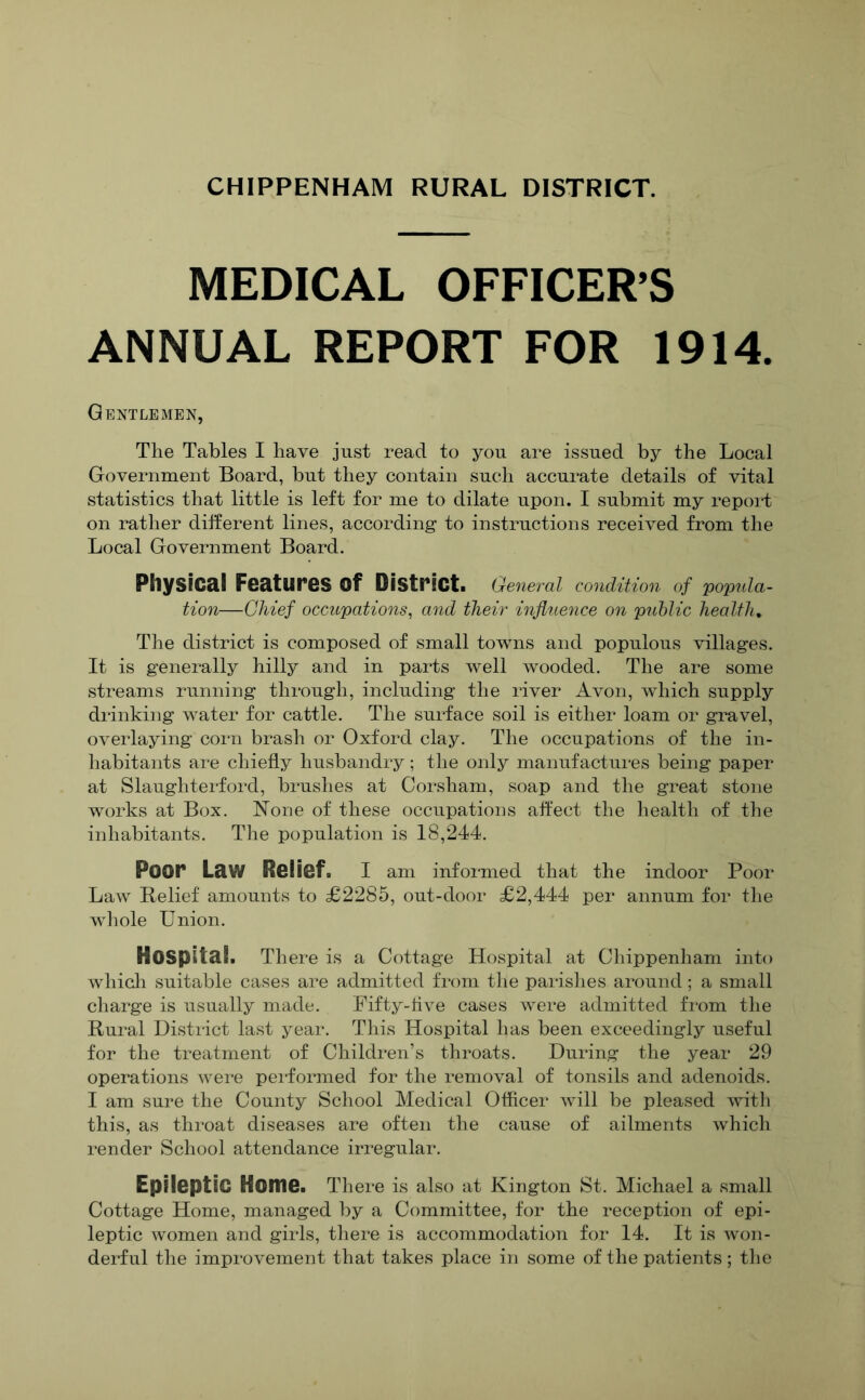 CHIPPENHAM RURAL DISTRICT. MEDICAL OFFICER’S ANNUAL REPORT FOR 1914. Gentlemen, The Tables I have just read to you are issued by the Local Government Board, but they contain such accurate details of vital statistics that little is left for me to dilate upon. I submit my report on rather different lines, according to instructions received from the Local Government Board. Physical Features of District. General condition of 'popula- tion—Chief occupations^ and their influence on public health, Tlie district is composed of small towns and populous villages. It is generally hilly and in parts well wooded. The are some streams running through, including the river Avon, which supply drinking water for cattle. The surface soil is either loam or gravel, overlaying corn brash or Oxford clay. The occupations of the in- habitants are chiefly husbandry; the only manufactures being paper at Slaughterford, brushes at Corsham, soap and the great stone works at Box. None of these occupations affect the health of the inhabitants. The population is 18,244. Poor Law Relief. I am informed that the indoor Poor Law Relief amounts to £2285, out-door £2,444 per annum for the whole Union. Hospital. There is a Cottage Hospital at Chippenham into whicli suitable cases are admitted from the parisiies around ; a small charge is usually made. Fifty-five cases were admitted fi'om the Rural District last year. This Hospital has been exceedingly useful for the treatment of Children’s throats. During the year 29 operations were peiformed for the removal of tonsils and adenoids. I am sure the County School Medical Oflicer will be pleased with this, as throat diseases are often the cause of ailments which render School attendance irregular. Epileptic Home. There is also at Kington St. Michael a small Cottage Home, managed by a Committee, for the reception of epi- leptic women and girls, there is accommodation for 14. It is won- derful the improvement that takes place in some of the patients ; tlie