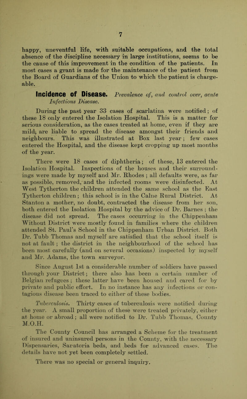 happy, uneventful life, with suitable occupations, and the total absence of the discipline necessary in large institutions, seems to he the cause of this improvement in the condition of the patients. In most cases a grant is made for the maintenance of the patient from the Board of Guardians of the Union to which the patient is charge- able. Incidence of Disease. Prevalence of, and control over, acute Infectious Disease. During the past year 33 cases of scarlatina were notified; of these 18 only entered the Isolation Hospital. This is a matter for serious consideration, as the cases treated at home, even if they are mild, are liable to spread the disease amongst their friends and neighbours. This was illustrated at Box last year; few cases entered the Hospital, and the disease kept cropping up most months of the year. There were 18 cases of diphtheria; of these, 13 entered the Isolation Hospital. Inspections of the houses and their surround- ings were made by myself and Mr. Rhodes ; all defaults were, as far as possible, removed,- and the infected rooms were disinfected. At West Tytherton the children attended the same school as the Bast Tytherton children; this school is in the Caine Rural District. At Stanton a mother, no doubt, contracted the disease from her son, both entered the Isolation Hospital by the advice of Dr. Barnes ; the disease did not spread. The cases occurring in the Chippenham Without District were mostly found in families where the children attended St. Paul’s School in the Chippenham Urban District. Both Dr. Tubb Thomas and myself are satisfied that the school itself is not at fault ; the district in the neighbourhood of the school has been most carefully (and on several occasions) inspected by myself and Mr. Adams, the town sursreyor. Since August 1st a considerable number of soldiers have passed through your District; there also has been a certain number of Belgian refugees ; these latter have been housed and cared for by private and public effort. In no instance has any infectious or con- tagious disease been traced to either of these bodies. Tuberculosis. Thirty cases of tuberculosis were notified during the yeai’. A small proportion of these were treated privately, either at home or abroad; all were notified to Dr. Tubb Thomas, County M.O.H. The County Council has arranged a Scheme for the treatment of insured and uninsured persons in the County, with the necessary Dispensaries, Sanatoria beds, and beds for advanced cases. Tlie details have not yet been completely settled. There was no special or general inquiry.