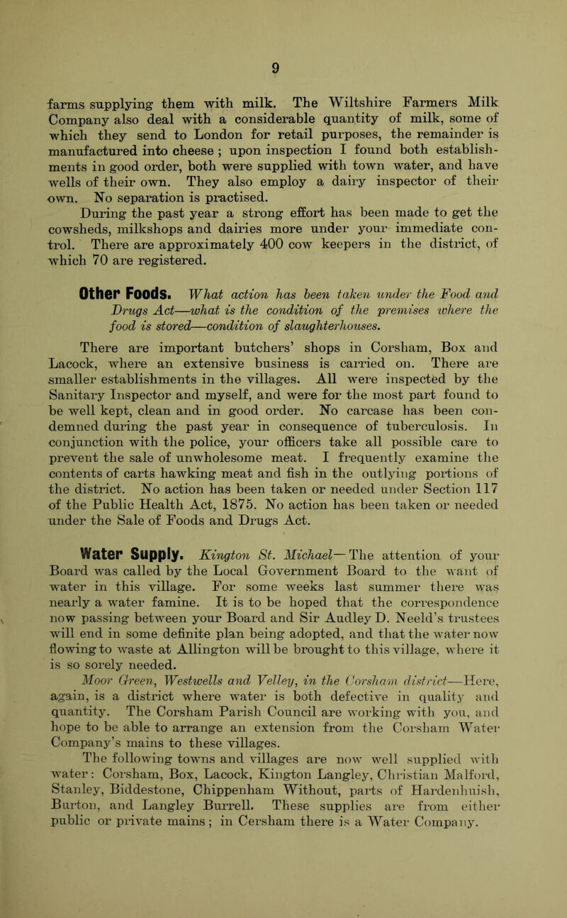 farms supplying them with milk. The Wiltshire Farmers Milk Company also deal with a considerable quantity of milk, some of which they send to London for retail purposes, the remainder is manufactured into cheese ; upon inspection I found both establish- ments in good order, both were supplied with town water, and have wells of their own. They also employ a dairy inspector of their own. No separation is practised. During the past year a strong effort has been made to get the cowsheds, milkshops and dairies more under your immediate con- trol. There are approximately 400 cow keepers in the district, of which 70 are registered. Other Foods. What action has heen take^i under the Food and Drugs Act—what is the condition of the premises unhere the food is stored—condition of slaughterhotoses. There are important butchers’ shops in Corsham, Box and Lacock, where an extensive business is carried on. There are smaller establishments in the villages. All were inspected by the Sanitary Inspector and myself, and were for the most part found to be well kept, clean and in good order. No carcase has been con- demned duifng the past year in consequence of tuberculosis. In conjunction with the police, your officers take all possible care to prevent the sale of unwholesome meat. I frequently examine the contents of carts hawking meat and fish in the outlying portions of the district. No action has been taken or needed under Section 117 of the Public Health Act, 1875. No action has been taken or needed under the Sale of Foods and Drugs Act. Water Supply. Kington St. Michael—The attention of your Board was called by the Local Government Board to the want of water in this village. For some weeks last summer there was nearly a water famine. It is to be hoped that the correspondence now passing between your Board and Sir Audley D. Neeld’s trustees will end in some definite plan being adopted, and that the water now flowing to waste at Allington will be brought to this village, where it is so sorely needed. Moor Green, Westwells and Velley, in the Corsham district—Here, again, is a district where water is both defective in quality and quantity. The Corsham Parish Council are working with you, and hope to be able to arrange an extension from the Corsham Water Company’s mains to these villages. The following towns and villages are now well supplied with water: Corsham, Box, Lacock, Kington Langley, Christian Malford, Stanley, Biddestone, Chippenham Without, parts of Hardenliuisli, Burton, and Langley Burrell. These supplies are from either public or private mains ; in Cersham there is a Water Company.
