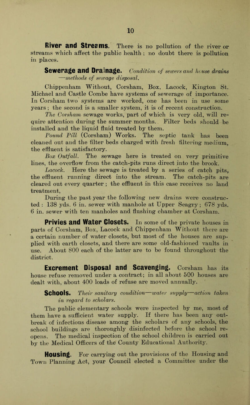River and Streams. There is no pollution of the river or streams which affect the public health ; no doubt there is pollution in places. Sewerage and Drainage. Condition of sewers and house drains —methods of sewage disposal. Chippenham Without, Corshani, Box, Lacock, Kington St. Michael and Castle Combe have systems of sewerage of importance. In Corsham two systems are worked, one has been in use some years ; the second is a smaller system, it is of recent construction. The Co7'sham sewage works, part of which is very old, will re- quire attention during the summer months. Filter beds should be installed and the liquid fluid treated by them. Pound Pill (Corsham) Works. The septic tank has been cleaned out and the filter beds charged with fresh filtering medium, the effluent is satisfactory. Box Outfall. The sewage here is treated on very primitive lines, the overflow from the catch-pits runs direct into the brook. Lacock. Here the sewage is treated by a series of catch pits, the effluent running direct into the stream. The catch-pits are cleared out every quarter ; the effluent in this case receives no land treatment. During the past year the following new drains were construc- ted : 138 yds. 6 in. sewer with manhole at Upper Seagry; 678 yds. 6 in. sewer with ten manholes and flushing chamber at Corsham. Privies and Water Ciosets. In some of the private houses in parts of Corsham, Box, Lacock and Chippenham Without there are a certain number of water closets, but most of the houses are sup- plied with earth closets, and there are some old-fashioned vaults in use. About 800 each of the latter are to be found throughout the district. Excrement Disposal and Scavenging. Corsham has its house refuse removed under a contract; in all about 500 houses are dealt with, about 400 loads of refuse are moved annually. Schools. Their sanitary condition—water supply—actio7i taken in regal'd to scholars. The public elementary schools were inspected by me, most of them have a sufficient water supply. If there has been any out- break of infectious disease among the scholars of any schools, the school buildings are thoroughly disinfected before the school re- opens. The medical inspection of the school children is carried out by the Medical Officers of the County Educational Authority. Housing. For carrying out the provisions of the Housing and Town Planning Act, your Council elected a Committee under the
