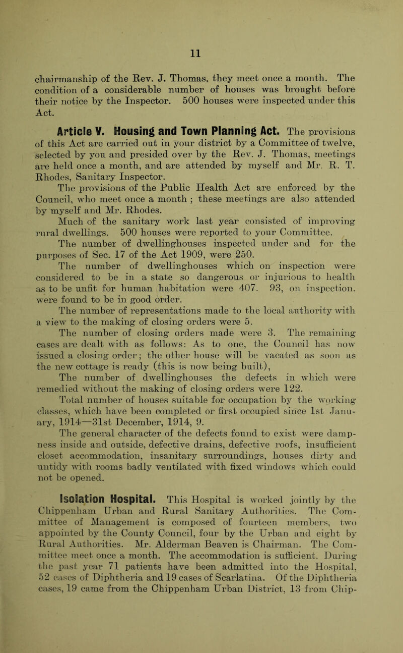 chairmanship of the Rev. J. Thomas, they meet once a month. The condition of a considerable number of honses was brought before their notice by the Inspector. 500 houses were inspected under this Act. Article Y. Housing and Town Planning Act. The provisions of this Act are carried out in your district by a Committee of twelve, selected by you and presided over by the Rev. J. Thomas, meetings are held once a month, and are attended by myself and Mr. R. T. Rhodes, Sanitary Inspector. The provisions of the Public Health Act are enforced by the Council, who meet once a month ; these meetings are also attended by myself and Mr. Rhodes. Much of the sanitary work last year consisted of improving rural dwellings. 500 houses were reported to your Committee. The number of dwellinghouses inspected under and foi* the purposes of Sec. 17 of the Act 1909, were 250. The number of dwellinghouses which on inspection were considered to be in a state so dangerous or injurious to health as to be unfit for human habitation were 407. 93, on inspection, were found to be in good order. The number of representations made to the local authority with a view to the making of closing orders were 5. The number of closing orders made were 3. The remaining cases are dealt with as follows: As to one, the Council has now issued a closing order; the other house will be vacated as soon as the new cottage is ready (this is now being built), The number of dwellinghouses the defects in which were remedied without the making of closing orders were 122. Total number of houses suitable for occupation by the working classes, which have been completed or first occupied since 1st Janu- ary, 1914—31st December, 1914, 9. The general character of the defects found to exist were damp- ness inside and outside, defective drains, defective roofs, insufficient closet accommodation, insanitary surroundings, houses dirty and untidy with rooms badly ventilated with fixed windows which could not be opened. Isolation Hospital. This Hospital is worked jointly by the Chippenham Urban and Rural Sanitary Authorities. The Com- mittee of Management is composed of fourteen members, two appointed by the County Council, four by the Urban and eight by Rural Authorities. Mr. Alderman Beaven is Chairman. The Com- mittee meet once a month. The accommodation is sufficient. During the past year 71 patients have been admitted into the Hospital, 52 cases of Diphtheria and 19 cases of Scarlatina. Of the Diphtheria cases, 19 came from the Chippenham Urban District, 13 from Chip-