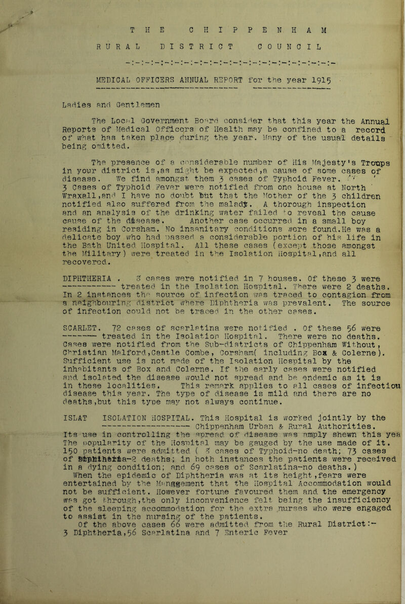 THE CHIPPENHAM RURAL DISTRICT COUNCIL MEDICAL OFFICERS ANNUAL REPORT for the year I9I5 Ladies and Gentlemen i The Local Government Board consirier that this year the Annual Reports of Medical Officers of Health may be confined to a record of what has tehen place during the year. Many of the usual details being omitted. The presence of a considerable number of His Majesty’s Troups in your district is,as might be expected ,a cause of some cases of disease. We find amongst them 3 cases of Typhoid Fever. ' 3 cases of Typhoid Fever were notified from one house at North ' | Wraxall,and I have no doubt btit that the Mother of the 3 children ^ notified also suffered from the malady. A thorough inspection and an analysis of the drinking water failed o reveal the cause cause of the disease. Another case occurred in a small boy residing in Corsham. Mo insanitary conditions wore found.He was a delicate boy who had passed a considerable portion of his life in 1 the Bath United Hospital. All these cases (except those amongst I the Military) were treated in the Isolation Hospital,and all recovered. i I DIPHTHERIA . o cases were notified in 7 houses. Of these 3 were \ treated in the Isolation Hospital. There were 2 deaths, t In 2 Instances the source of infection was traced to contagion from a neighbouring district v^rhere Diphtheria was prevalent. The source of infection could not be traced in the other cases. SCARLET. 72 cases of scarlatina were notified . Of these 56 were treated in the Isolation Hospital. There were no dea,ths. 1 Oases 'were notified from the Sub-districts of Chippenham without, Christian Malford,Castle Combe, Oorsham( including Boa & Colerne). Sufficient use is not made of the Isolation Hospital by the inhabitants of Box and Colerne. If the early cases were notified, and isolated the disease would not spread and be endemic as it is in these localities. This remark applies to all cases of Infeotlou disease this year. The type of disease is mild and there are no deathSjbut this type may not alY/ays continue. ISLAT ISOLATION HOSPITAL. This Hospital is •worked jointly by the Chippenham Urban & Rural Authorities. Its use in controlling the spread of disease was amply shewn this yea The oopularity of the Hospital m.ay be gauged by the use made of it. 150 patients were adjnltted { G cases of Typhoid-no death; 73 cases of siphthfeiiia-R deaths; in both instances the patients were received in a dying condition; and. 69 cases of Scarlatina-no deaths. ) When the epidemic of Diphtheria was at its height,fears were entertained the Management that the Hospital' Accommodation would not be sufficient. However fortune favoured them and, the emergency 1 was got through,the only inconvenience felt being the insufficiency of the sleeping accommodation for the extra nurses who were engaged ^ to assist in the nursing of the patients. Of the above cases 66 were admitted from the Rural District